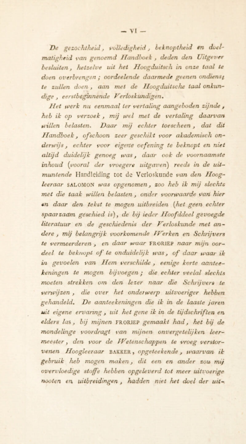 De gezochtheid, volledigheid, beknoptheid in doel- matigheid van genoemd Handhoek , deden den Uitgever besluiten, hetzelve uit het Hoogduitse h in onze taal te doen overbrengen ; oordeelende daarmede geenen ondienst te zullen doen , aan met de lloogduitsche taal onkun- dige , eerstbeginnende Verloskundigen. o ' o Het werk nu eenmaal ter vertaling aangeboden zijnde , heb ik op verzoek , mij wel met de vertaling daarvan willen belasten. Daar mij echter toescheen , dat dit Handboek, ofschoon zeer geschikt voor akademisch on- derwijs , echter voor eigene oefening te beknopt en niet altijd duidelijk genoeg was, daar ook de voornaamste inhoud (vooral der vroegere uitgaven) reeds in de uit- muntende Handleiding toe de Verloskunde van den Hoog- te er aar SALOMON was opgenomen, zoo heb ik mij slechts met die taak willen belasten , onder voorwaarde van hier en daar den tekst te mogen uitbreiden (het geen echter spaarzaam geschied is), de bij ieder Jfoofideel gevoegde literatuur en de geschiedenis der Verloskunde met an- dere , mij belangrijk voorkomende IVerken en Schrijvers te vermeerderen , en daar waar FRORlEP naar mijn oor- deel te beknopt of te onduidelijk was, of daar waar ik in gevoelen van Hem verschilde , eenige korte aantee- heningen te mogen bij voegen; die echter veelal slechts moeten strekken om den lezer naar die Schrijvers te verwijzen , die over het onderwerp uitvoeriger hebben gehandeld. De aanteekeningen die ik in de laaste jaren uit eigene ervaring , uit het gene ik in de tijdschriften en elders las, bij mijnen FRORlEP gemaakt had, het bij de mondelinge voordragt van mijnen onver ge telijk en leer- meester , den voor de IVetenschappen te vroeg verstor- venen Hoogte er aar BAKKER , opgeteekende , waarvan ik gebruik heb mogen maken, dit een en ander zou mij overvloedige sloffe hebben opgeleverd tot meer uitvoerige nooten en uitbreidingen , hadden niet het doel der uit-