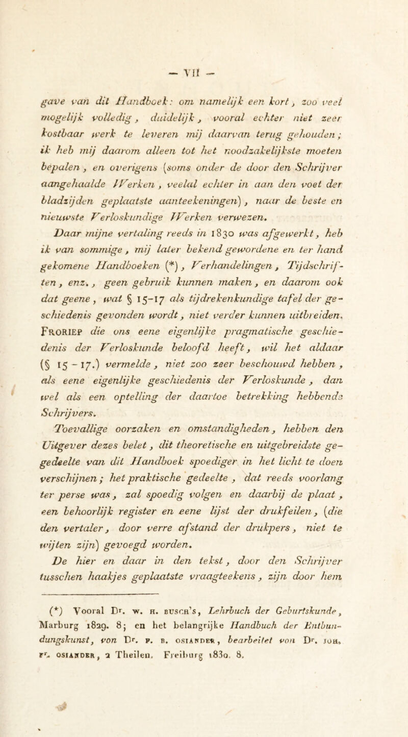 gave van dit Handboei: om namelijk een kort, zoo veel mogelijk volledig, duidelijk, vooral echter niet zeer kostbaar werk te leveren ?nij daarvan terug gehouden; ik heb mij daarom alleen tot het noodzakelijkste moeten bepalen , en overigens [soms onder de door den Schrijver aangehaalde /Herken , veelal echter in aan den voet der bladzij den geplaatste aan tee Leningen) , naar de beste en nieuwste Verloskundige JVerken verwezen. O Haar mijne vertaling reeds in 1830 was afgewerkt, heb ik van sommige , mij later bekend gewordene en ter hand gekomene Handboeken (*), Verhandelingen , Tijdschrift ten y enz.y geen gebruik kunnen maken , en daarom ook dat ge ene , wal § 15-17 nis tijdrekenkundige tafel der ge- schiedenis gevonden wordt y niet verder kunnen uitbreiden, FroRIEP die ons eene eigenlijke pragmatische geschie- denis der Verloskunde beloofd heeft, wil het aldaar (§ '5 -I7-) vermelde y niet zoo zeer beschouwd hebben y als eene eigenlijke geschiedenis der Verloskunde, dan wel als een optelling der daartoe betrekking hebbende Schrijvers. Toevallige oorzaken en omstandigheden y hebben den Uitgever dezes belet, dit theoretische en uitgebreidste ge- gedeelte van dit Handhoek spoediger in het licht te doen verschijnen; het praktische gedeelte y dat reeds voorlang ter perse was y zal spoedig volgen en daarbij de plaat y een behoorlijk register en eene lijst der drukfeilen y [die den vertaler y door verre afstand der drukpers y niet te wijten zijn) gevoegd worden. He hier en daar in den tekst, door den Schrijver tusschen haakjes geplaatste vraagteekens y zijn door hem (*) Vooral D*. w. h. busoh’s, Lehrbuch der Gebr/rtsJcunde t Marburg 1829. 8; en het belangrijke Handbuch der Entbun- dungskiinst, von 1>. p. b. osiande^, bearbeitet von Dr. joh, rr. osiArcDER 1 2 Theilen. Freiburg i83o. 8,