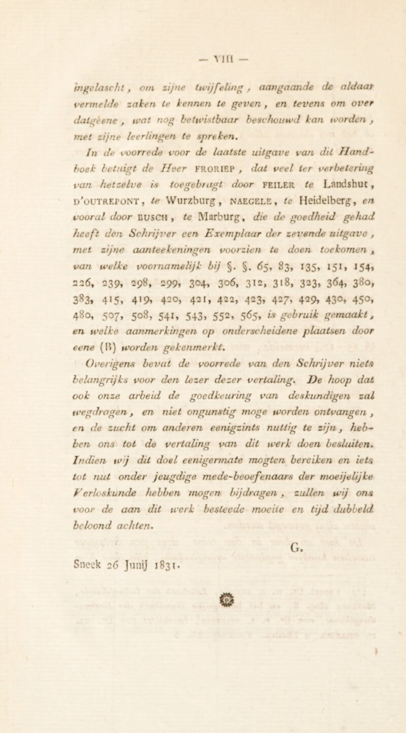 — Y JU — ingelascht, om zijne twijfeling, aangaande ite aldaar vermelde zaken te kennen te geven , en tevens om over dalgiene , wat nog betwistbaar beschouwd kan worden , met zijne leerlingen te spreken. In de voorrede voor de laatste uitgave van dit Hand- boek betuigt de lieer FRORIEP , dat veel Ier verbetering van hetzelve is toegebragt iloor FEILER te Landshut, d'outrepont, te Wurzburg, naegele, te Heidelberg, en vooral door DUSCtl , te Marburg, die de goedheid gehad heeft den Schrijver een Exemplaar der zevende uitgave , met zijne aan tee ken in gen voorzien te doen toekomen , van welke voornamelijk bij §. §. 65, 83, 135, 151, 154, 226, 239, 298, 299, 3<H> 3o6, 312, 318, 323, 3<54> 38o, 383, 4*5, 4»9* 420, 421, 422, 423, 427, 429, 430, 450, 480, 507, 508, 541, 543, 552, 565, is gebruik gemaakt, en welke aanmerkingen op onderscheidene plaatsen door eene (II) worden gekenmerkt. Overigens beval de voorrede van den Schrijver niets belangrijks voor den lezer dezer vertaling. J)e hoop dat ook onze arbeid de goedkeuring van deskundigen zal wegdragen, en niet ongunstig moge worden ontvangen t en de zucht om anderen eenigzints nuttig te zijn, heb- ben ons tot de vertaling van dit werk doen besluiten. Indien w j dit doel eenigermate nwgtcn bereiken en iets tot nut onder jeugdige me de-beoefenaars der moeijelijke Verloskunde hebben mogen bijdragen , zullen wij ons voor de. aan dit werk beste ede moeite en tijd dabbeld beloond achten. G.