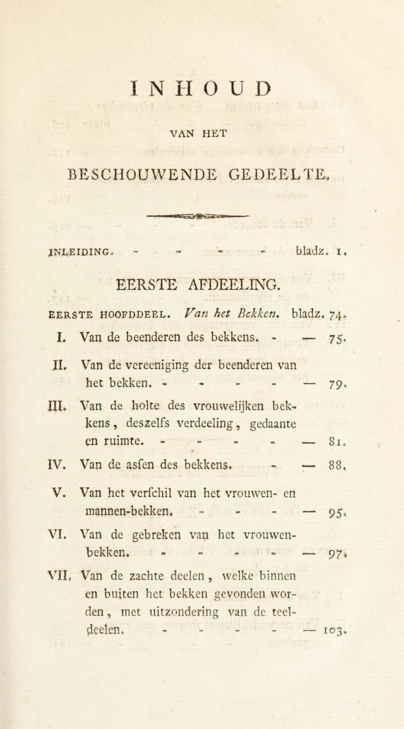 van het BESCHOUWENDE GEDEELTE, INLEIDING* - bladz. I, EERSTE AFDEELING. eerste hoofddeel. Van het Bekken. bladz. 74» I. Van de beenderen des bekkens. - — 75. II. Van de vereeniging der beenderen van het bekken. * — 79» III. Van de holte des vrouwelijken bek- kens , deszelfs verdeeling, gedaante en ruimte. - - - - — 81. IV. Van de asfen des bekkens. - — 88, V. Van het verfchil van het vrouwen- en mannen-bekken. - - - — 95, VI. Van de gebreken van het vrouwen- bekken. — 97, VIL Van de zachte deelen , welke binnen en buiten het bekken gevonden wor- den , met uitzondering van de teel- deelen, - — 103,