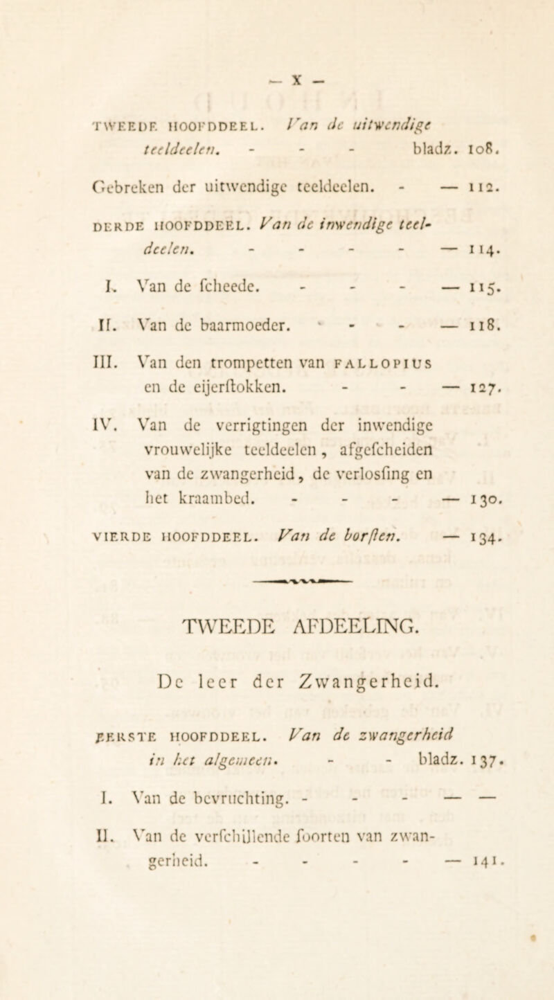 tweei)F. Hooi'DDEEL. Van dc uitwendige tceldcclcn. - bladz. lo8« Gebreken der uitwendige teeldeelen. - — na. derde hoofd deel. Van dc inwendige teel- dcelen. — 114. Van de fcheede. — 115- Van de baarmoeder. - - — 118. Van den trompetten van FALLOPIUS en de eijerftokken. — 127. IV, Van de verrigtingen der inwendige vrouwelijke teeldeelen, afgefeheiden van de zwangerheid, de verlosfing en het kraambed. - - - — 130. vierde 1100FDDERL. Van de borflen. — 134. TWEEDE AFDEELING. Dc leer der Zwangerheid. Eerste hoofddeel. Van de zwangerheid in het algemeen. - - bladz. 137. I. IE Van de bevruchting. - Van de verfchijlende foorten van zwan- gerheid. - 141.