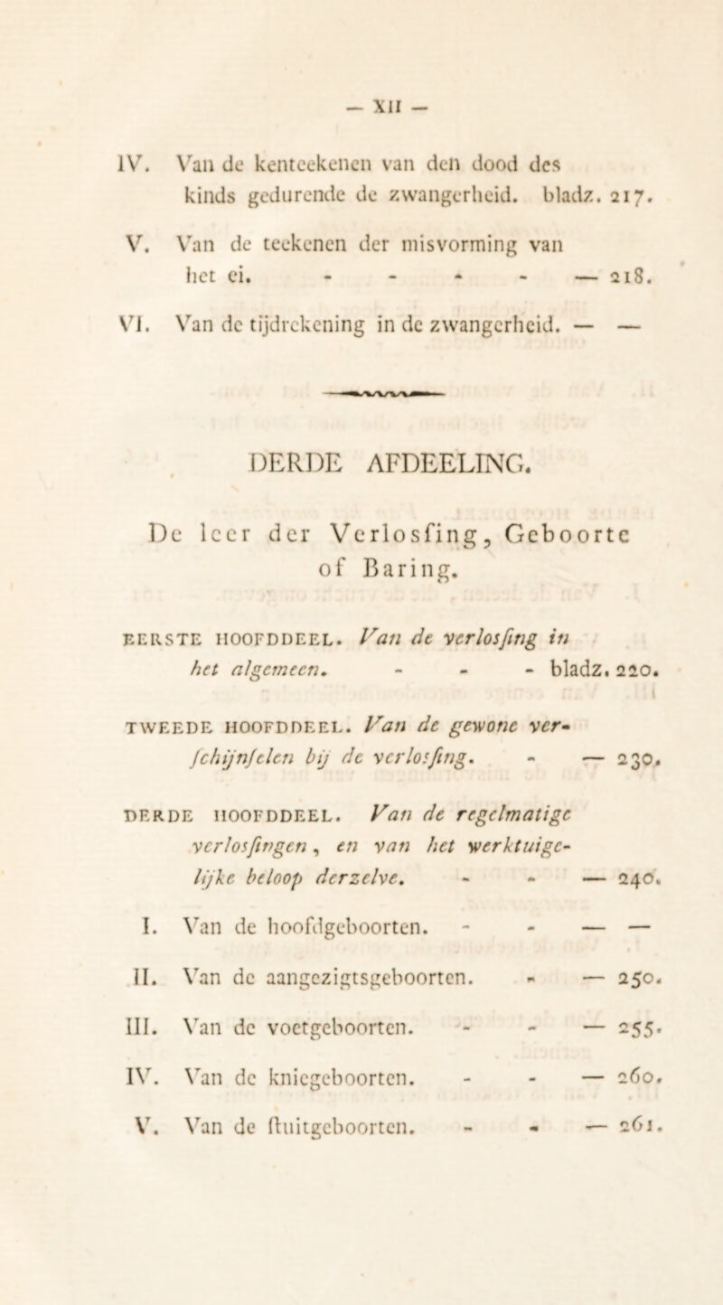 IV. Van de kenteekenen van den dood des kinds gedurende de zwangerheid, bladz. 217. V. Van de teekenen der misvorming van het ei. - — 218. VI. Van dc tijdrekening in de zwangerheid. — — DERDE AFDEELINC. § Dc leer der Verlosfing, Geboorte of Baring. eerste iioofddeel. Van de verlosfing in het algemeen. - bladz. 220. tweede hoofd de el. Van de gewone ver* JchijnJelen bij de verloiftng, - — 230. derde hoofddeel. Van de regelmatige vcrlosfingen, en van het werktuigc- I. lijke beloop der zelve. Van de hoofdgeboorten. - — 240. II. Van dc aangezigtsgeboorten. - — 250. III. Van dc voctgcboorten. — 255. IV. Van dc knicgeboorten. — 260. V. Van de fhiitgcboorten. • — 261.