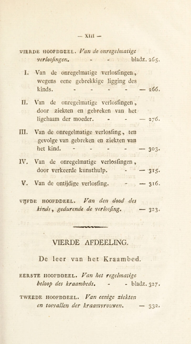 / — Xlil — vierde hoofddeel. Van de onregelmatige verlosfingen. - - bladz. 265, I. Van de onregelmatige verlosfingen, wegens eene gebrekkige ligging des kinds. « — 266, II. \ ran de onregelmatige verlosfingen, door ziekten en gebreken van het ligchaam der moeder. - — <276. III. Van de onregelmatige verlosfmg, ten gevolge van gebreken en ziekten van het kind, - — 303. IV, Van de onregelmatige verlosfingen y door verkeerde kunsthulp. - — 315. V. Van de ontijdige verlosfmg. - — 316. vijfde hoofddeel. Van den dood des kinds, gedurende de verlosfmg. — 323, VIERDE AFDEELING. De leer van het Kraambed. eerste hoofddeel. Van het regelmatige beloop des kraambeds. - - bladz. 327, tweede hoofddeel. Van cenigc ziekten en toevallen der kraamvrouwen» — 332»
