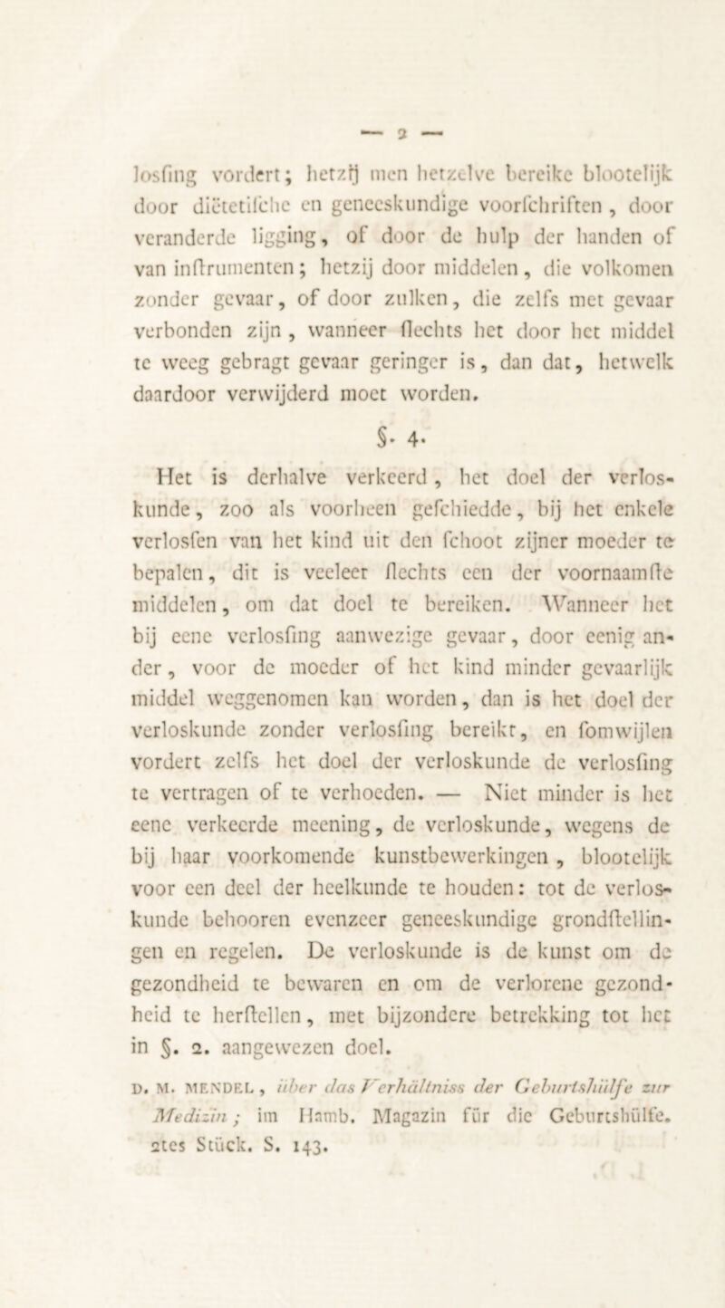 losfing vordert; hetzij men hetzelve bereike blootelijk duur dictetilche en geneeskundige voorfchriften , door veranderde ligging, of door de hulp der handen of van inflrumentcn; hetzij door middelen, die volkomen zonder gevaar, of door zulkcn, die zelfs met gevaar verbonden zijn , wanneer Hechts het door liet middel te weeg gebragt gevaar geringer is, dan dat, hetwelk daardoor verwijderd moet worden, §• 4- Het is derhalve verkeerd, het doel der verlos- kunde, zoo als voorheen gefchiedde, bij het enkele verlosfen van het kind uit den fclioot zijner moeder te bepalen, dit is veeleer Hechts een der voornaamHe middelen, om dat doel te bereiken. Wanneer het bij cene verlosfing aanwezige gevaar, door ccnig an- der , voor de moeder of het kind minder gevaarlijk middel weggenomen kan worden, dan is het doel der verloskunde zonder verlosfing bereikt, en fomwijlen vordert zelfs het doel der verloskunde de verlosfing te vertragen of te verhoeden. — Niet minder is het eenc verkeerde meening, de verloskunde, wegens de bij baar voorkomende kunstbewerkingen , blootelijk voor een deel der heelkunde te houden: tot de verlos- kunde beboeren evenzeer geneeskundige grondftellin- gen en regelen. De verloskunde is de kunst om de gezondheid te bewaren en om de verlorene gezond- heid te herftellen, met bijzondere betrekking tot liet in §. 2. aangewezen doel. D. M. MENDEL, iiber das f crhaltniss der Gelntrishïdj'e zur Medizin; im Harnb. Magazin für die Geburcshülfe. 2tes Stuck. S. 143.
