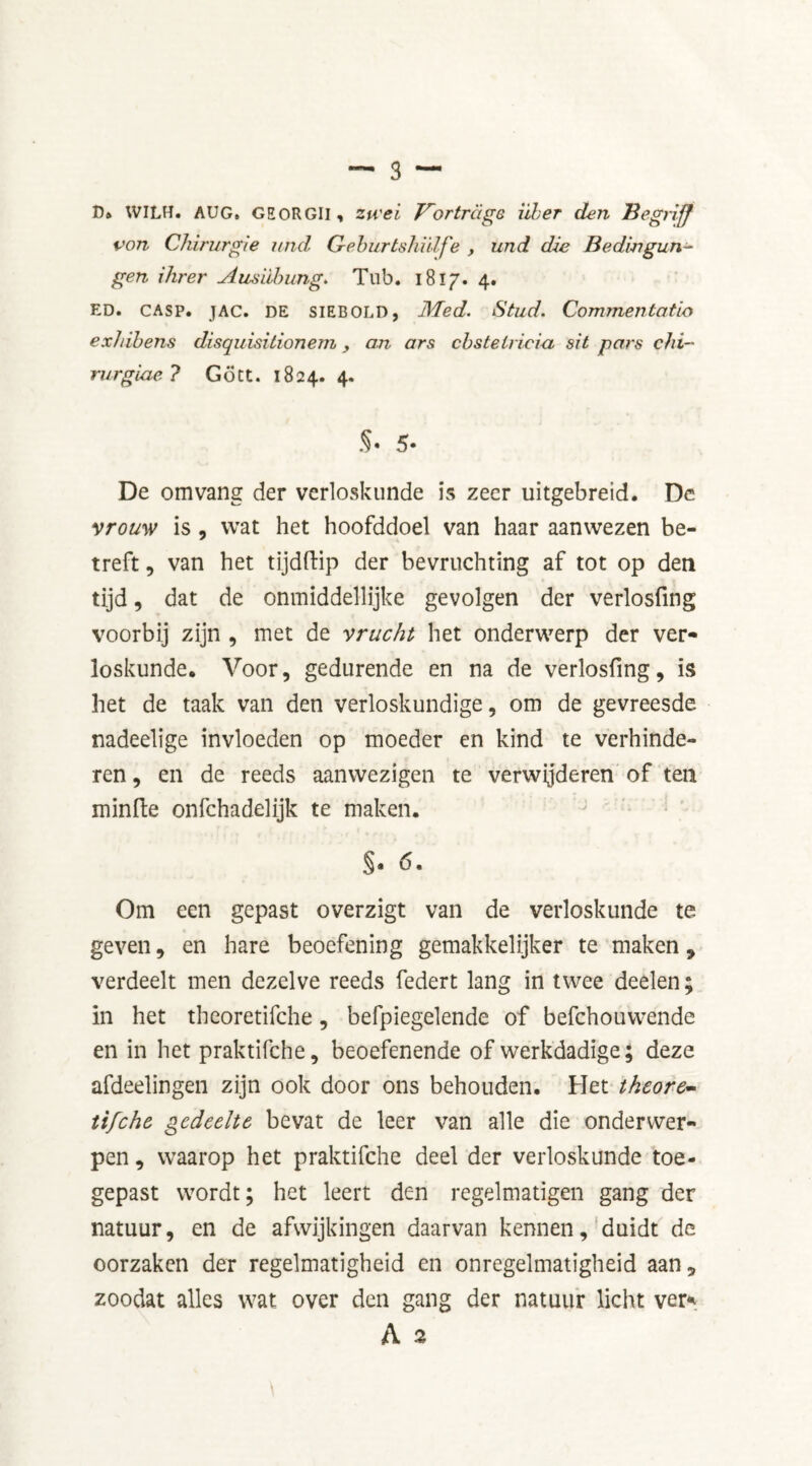 D* WILH. AUG, GEORGII, zu'ei Vortrcige iiber den Begriff von Chirurgie und G-eburtshiilfe , und die Bedingun- gen Hirer Ausiihung. Tub. 1817. 4. ED. casp. JAC. DE SIEBOLD, Med. Stud. Commentatio ex/iibens disquisitionem y an ars cbstelriciu sit pars chi- rurgiae ? Gott. 1824. 4. §• 5- De omvang der verloskunde is zeer uitgebreid. De vrouw is , wat het hoofddoel van haar aanwezen be- treft , van het tïjdftip der bevruchting af tot op den tijd, dat de onmiddellijke gevolgen der verlosfing voorbij zijn , met de vrucht het onderwerp der ver- loskunde. Voor, gedurende en na de verlosfing, is het de taak van den verloskundige, om de gevreesde nadeelige invloeden op moeder en kind te verhinde- ren , en de reeds aanwezigen te verwijderen of ten minde onfehadelijk te maken. $* d. Om een gepast overzigt van de verloskunde te geven, en hare beoefening gemakkelijker te maken, verdeelt men dezelve reeds federt lang in twee deelen; in het theoretifche, befpiegelende of befchouwende en in het praktifche, beoefenende of werkdadige; deze afdeelingen zijn ook door ons behouden. Het theore- tifche gedeelte bevat de leer van alle die onderwer- pen , waarop het praktifche deel der verloskunde toe- gepast wordt; het leert den regelmatigen gang der natuur, en de afwijkingen daarvan kennen, duidt de oorzaken der regelmatigheid en onregelmatigheid aan, zoodat alles wat over den gang der natuur licht ver* A 2