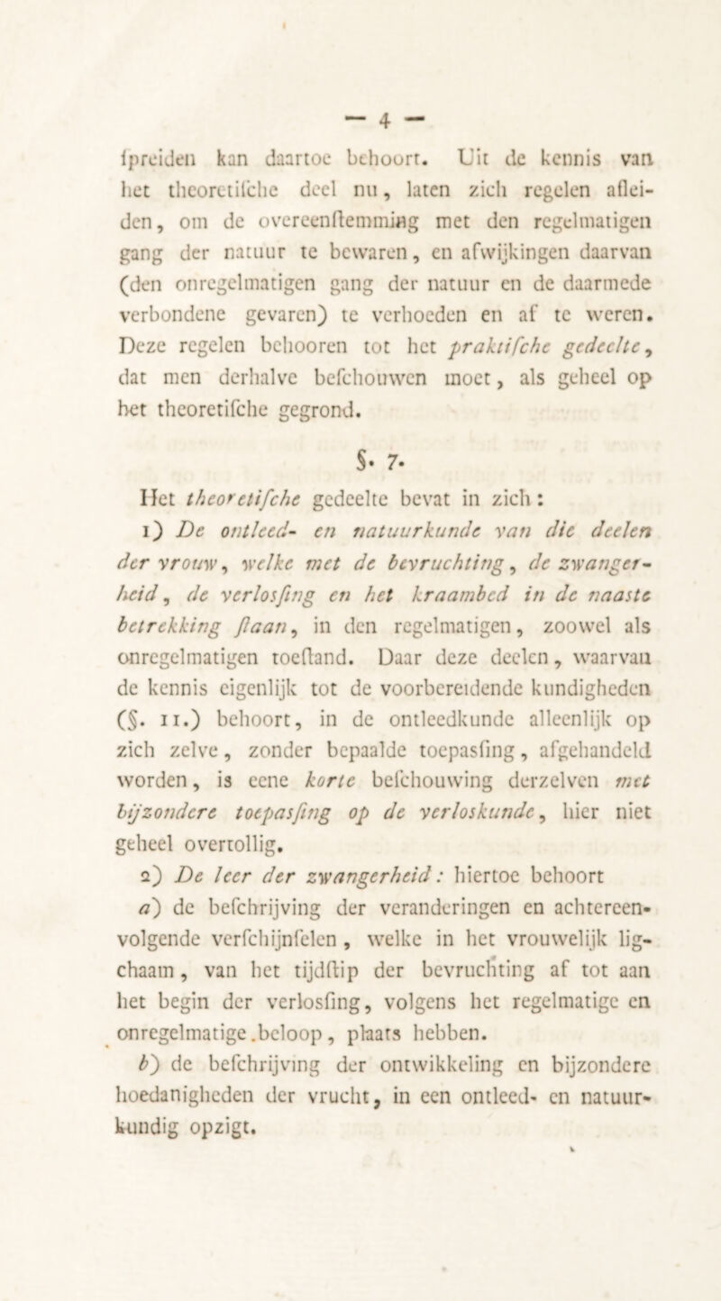 iprciden kan daartoe behoort. Uit de kennis van het thcoretilche deel nu, laten zich regelen aflei- den, om de overeenftemmiflg met den regelniatigen gang der natuur te bewaren, en afwijkingen daarvan (den onregelmatigen gang der natuur en de daarmede verbondene gevaren) te verhoeden en af te weren. Deze regelen behooren tot het praktifchc gedeelte, dat men derhalve befchouwen moet, als geheel op het theoretifche gegrond. S* 7- Het theoretifche gedeelte bevat in zich: i) De ontleed- en natuurkunde van die deelen der vrouw, welke met de bevruchting, de zwanger- heid ^ de verlosfing en het kraambed in de naaste betrekking flaan, in den regelniatigen, zoowel als onregelmatigen toefland. Daar deze deelen, waarvan de kennis eigenlijk tot de voorbereidende kundigheden (§. ii.) behoort, in de ontleedkunde alleenlijk op zich zelve, zonder bepaalde toepasiing, afgehandeld worden, is ccne korte belehouwing derzelven met bijzondere toepasjing op de verloskunde, hier niet geheel overtollig. a) De leer der zwangerheid: hiertoe behoort a') de befchrijving der veranderingen en achtereen- volgende verfchijnfelen, welke in het vrouwelijk lig- chaam , van het tijdftip der bevruchting af tot aan het begin der verlosfing, volgens het regelmatige en onregelmatige .beloop, plaats hebben. b) de befchrijving der ontwikkeling en bijzondere hoedanigheden der vrucht, in een ontleed- en natuur- kundig opzigt. V