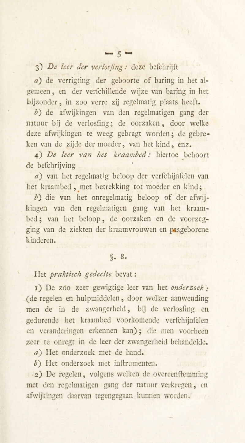 3) Be leer der verlosfing: deze befchrijft a) de verrigting der geboorte of baring in het al- gemeen , en der verfchillende wijze van baring in het bijzonder 5 in zoo verre zij regelmatig plaats heeft. b) de afwijkingen van den regelmatigen gang der natuur bij de verlosfing; de oorzaken, door welke deze afwijkingen te weeg gebragt worden; de gebre- ken van de zijde der moeder, van het kind, enz. 4) De leer van het kraambed: hiertoe behoort de befchrijving a) van het regelmatig beloop der verfchijnfelen van het kraambed, met betrekking tot moeder en kind; b) die van het onregelmatig beloop of der afwij- kingen van den regelmatigen gang van het kraam- bed ; van het beloop, de oorzaken en de voorzeg- ging van de ziekten der kraamvrouwen en pasgeborene kinderen. $• 8. Het praktisch gedeelte bevat: 1) De zoo zeer gewigtige leer van het onderzoek; (de regelen en hulpmiddelen, door welker aanwending men de in de zwangerheid, bij de verlosfing en gedurende het kraambed voorkomende verfchijnfelen en veranderingen erkennen kan); die men voorheen zeer te onregt in de leer der zwangerheid behandelde. a) Het onderzoek met de hand. b) Het onderzoek met indrurnenten. 2) De regelen, volgens welken de o vereen (lemming met den regelmatigen gang der natuur verkregen, en afwijkingen daarvan tegengegaan kunnen worden.