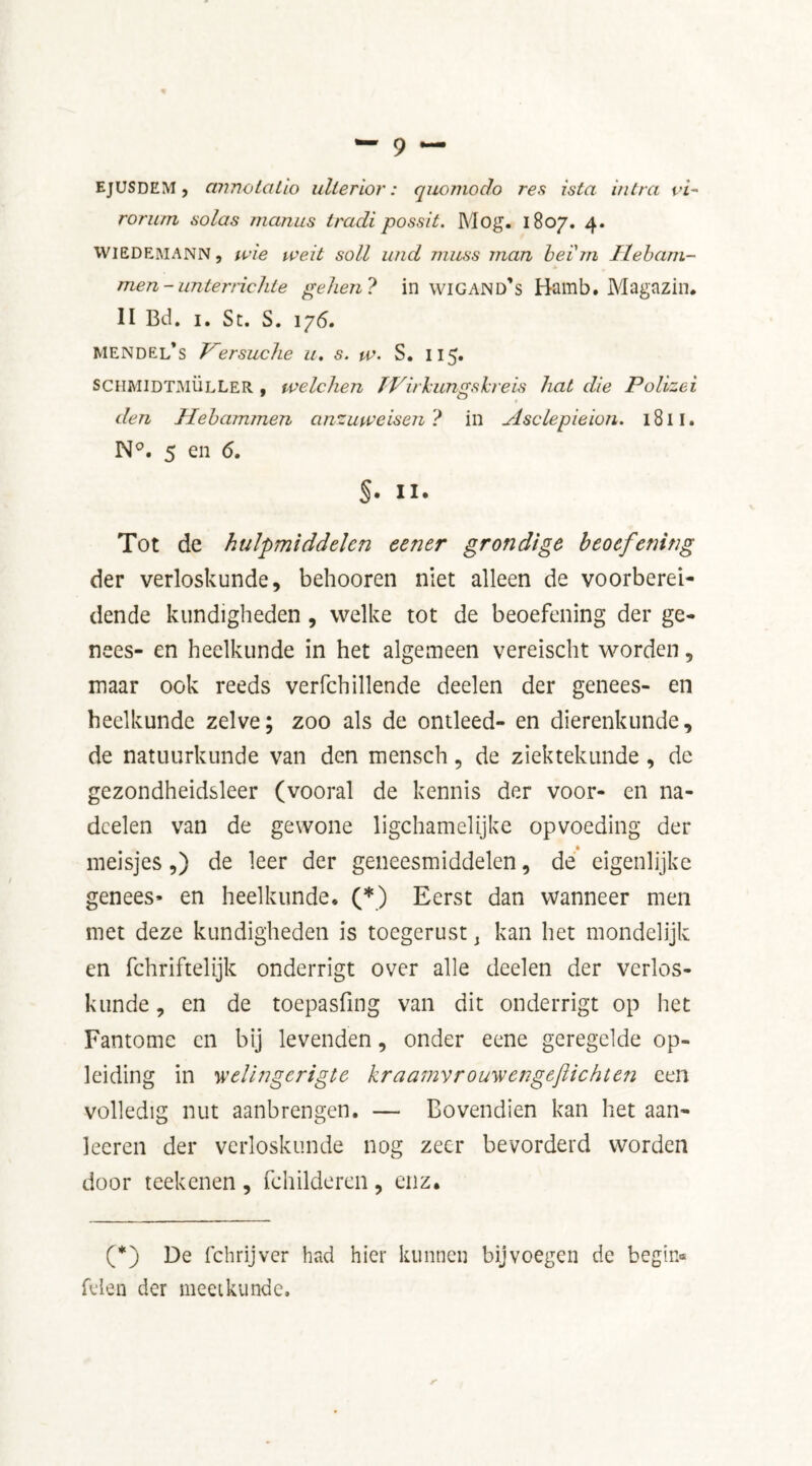 rorurn solas nianus tradi possit. Mog. 1807. 4. Wiedemann , wie weit soli und muss man be'im Ilebarn- men-unterrichte gehen? in wigand’s Bamb. Magazin. II Bd. i. St. S. 176. Mendel’s Versuche a. s. pa. S. 115. SCHMIDTMÜLLER , welchen TVirkungskreis hat die Polizei den Hebammen anzuweisen ? in Asclepieion. 1811. N°. 5 en 6. §. II. Tot de hulpmiddelen eener grondige beoefening der verloskunde, behooren niet alleen de voorberei- dende kundigheden, welke tot de beoefening der ge- nees- en heelkunde in het algemeen vereischt worden, maar ook reeds verfchillende deelen der genees- en heelkunde zelve; zoo als de ontleed- en dierenkunde, de natuurkunde van den mensch, de ziektekunde , de gezondheidsleer (vooral de kennis der voor- en na- doelen van de gewone ligchamelijke opvoeding der meisjes,) de leer der geneesmiddelen, de eigenlijke genees» en heelkunde* (*) Eerst dan wanneer men met deze kundigheden is toegerust, kan het mondelijk en fchriftelijk onderrigt over alle deelen der verlos- kunde , en de toepasfing van dit onderrigt op het Fantome en bij levenden, onder eene geregelde op- leiding in 'welingerigte kraamvrouwengeflichten een volledig nut aanbrengen. — Bovendien kan het aan- leeren der verloskunde nog zeer bevorderd worden door reekenen , fchilderen, enz* (*) De fchrijver had hier kunnen bijvoegen de begin-* feien der meetkunde. r