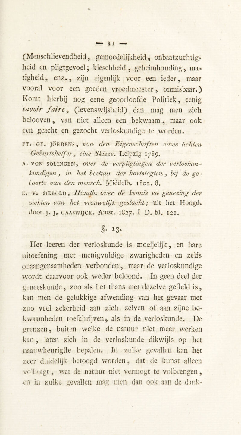 (Menschlievendheid, gemoedelijkheid, onbaatzuchtig- heid cn pligtgevoel; kieschheid, geheimhouding, ma- tigheid, enz., zijn eigenlijk voor een ieder, maar vooral voor een goeden vroedmeester, onmisbaar.) Komt hierbij nog eene geoorloofde Politiek, eenig savoir faire, (levenswijsheid) dan mag men zich belooven, van niet alleen een bekwaam , maar ook een geacht en gezocht verloskundige te worden. PT. CF, jördens, von den Eigenschaften eines achten Geburtshelfer , eine Skizze, Leipzig 1789. A. von SOLINGEN, over de verpligtingen der verloskun- kundigen, in het bestuur der hartstogten , uj de ge- loorte van den rnensch. Middelb. 1802. 8. E. V. siEBOLD, Handb. over de kennis en genezing der ziekten van het vrouwelijk geslacht; uit het Hoogd. door j. j. GAASwijCK. Amst. 1827. I D. bh 121. §• *3» Het leeren der verloskunde is moeijelijk, en hare uitoefening met menigvuldige zwarigheden en zelfs onaangenaamheden verbonden, maar de verloskundige wordt daarvoor ook weder beloond. In geen deel der geneeskunde, zoo als het thans met dezelve gefield is, kan men de gelukkige afwending van het gevaar met zoo veel zekerheid aan zich zelvcn of aan zijne be- kwaamheden toefchrijven, als in de verloskunde. De grenzen, buiten welke de natuur niet meer werken kan, laten zich in de verloskunde dikwijls op het naauwkeurigfte bepalen. In zulke gevallen kan het zeer duidelijk betoogd worden, dat de kunst alleen volbragt, v/at de natuur niet vermogt te volbrengen, en in zulke gevallen mag men dan ook aan dc dank*
