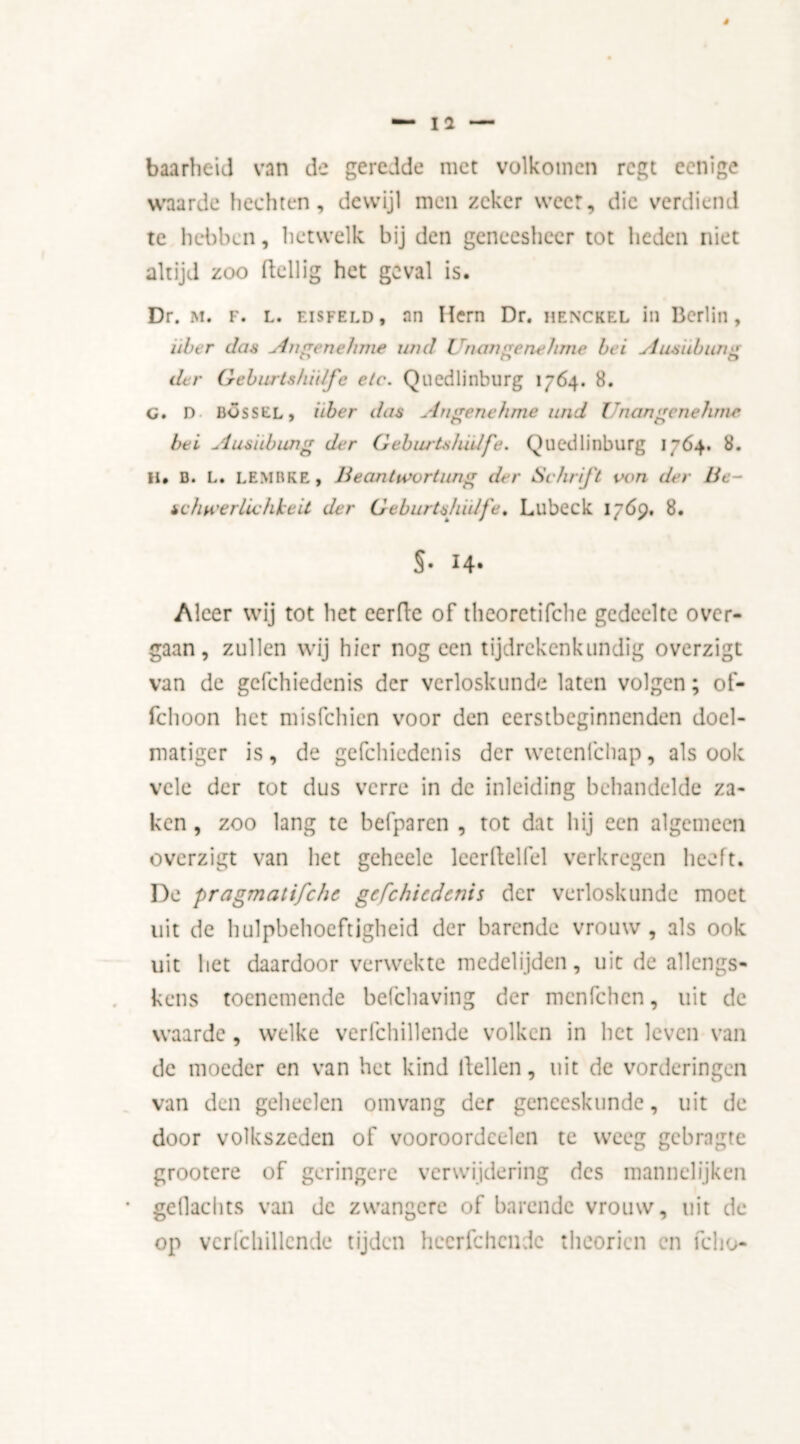 baarheid van de geredde met volkomen regt eenige waarde hechten, dewijl men zeker weer, die verdiend te hebben, hetwelk bij den geneesheer tot heden niet altijd zoo ftellig het geval is. Dr. M. F. L. EiSFELD, an Hern Dr. henckel in Berlin, über das Angenehme und Unwigenehme bei Ausiibung der Geburtshidfe etc. Quedlinburg 1764. 8. c. D uossel, liber das Angenehme und Unangenehme bei Ausiibung der Geburtshidfe. Quedlinburg 1764. 8. II. D. L. LEMBKE, Beantivortung der Schrift von der Be- schwerlichkeit der Geburts/udfe, Lubeck 1769. 8. §• 14- Aleer wij tot het eerde of theoretifche gedeelte over- gaan , zullen wij hier nog een tijdrekenkundig overzigt van de gcfchiedenis der verloskunde laten volgen; of- fchoon het misfehien voor den eerstbeginnenden doel- matiger is, de gcfchiedenis der wetenfehap, alsook vele der tot dus verre in de inleiding behandelde za- ken , zoo lang te befparen , tot dat hij een algemeen overzigt van het geheele leerdellel verkregen heeft. De pragmatifche gcfchiedenis der verloskunde moet uit de hulpbehoeftigheid der barende vrouw, als ook uit het daardoor verwekte medelijden, uit de allcngs- kens toenemende befchaving der menfehen, uit de waarde , welke verfchillende volken in het leven van de moeder en van het kind dellen, uit de vorderingen van den geheclen omvang der geneeskunde, uit de door volkszeden of vooroordcelen te weeg gebragte grootere of geringere verwijdering des mannelijken gellachts van de zwangere of barende vrouw, uit de op verfchillende tijden hecrfchcndc theorien en fel 10-