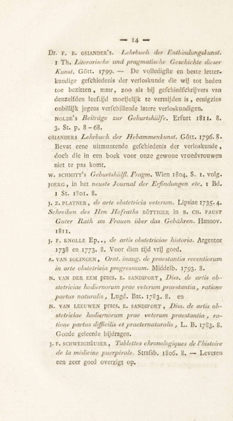 Dr. F. B. OSIANDERS. I.tdirbuch der Lntbindungslunsf. I Th. Literarische und pragmatische G esc flichte ditser Kunst. Gott. 1799. — De volledigfte en beste letter- kundige gefehiedenis der verloskunde die wij tot heden toe bezitten, maar, zoo als bij gefchiedfchrijvers van denzelfden leeftijd moeijelijk te vermijden is , eenigzins onbillijk jegens verfchillende latere verloskundigen. nolde’s licit rage zur Geburtsludfe. Erfurt 1811. 8. 3. Sc. p. 8-68. OS1ANDERS Lehrbuch der Ifebammen lunst. Gött. 1796.8. Bevat eene uitmuntende gefehiedenis der verloskunde, doch die in een boek voor onze gewone vroedvrouwen niet te pas komt. w. schmitt’s Geburtshïdjl. Fragni. Wien 1804. S. 1. volg. JOERG, in het neuste Journal der Erjindungen etc. 1 Bd. I St. 1801. 8. j. z. PLATNER, de arte obstetricia veteram. Lipsiac 1735*4* Schreiben des Urn Ifofralhs böttiger in b. CU. faust Guler Hath an Frauen iiber das Gebahren. Ilannov. 1811. j. F. KNOLLE Ep.., de arlis obstelriciae historici. Argentor 1738 en 1773. 8. Voor dien tijd vrij goed. A. VAN SOL1NGEN, Orat. iiiuug. de prae stunt ia recentiorum in arte obstetricia progressuum. Middclb. 1793. 8. N. VAN DER EEM pracs. E. SAND1FORT , J)is8. de arlis ob- stelriciae ho die rnorurn prae vete mm praestantia, ratione partus naturalis, Lugd. Bat. 1783. 8. en N. VAN LEEUWEN praCS. E. SANDIFORT , Diss. de arlis ob- stelriciae hodis rnorurn prae velerum praestan tia y ra- tione partus dijjicilis el praeternaturalis , L. B. 1783. 8. Goede geleerde bijdragen. j. F. sCHWElciiausER, Tablellcs chronologiques deVhistoire de la medicine puerpcrale. Strafsb. l8c6. 8. — Leveren een zeer goed overzigt op.