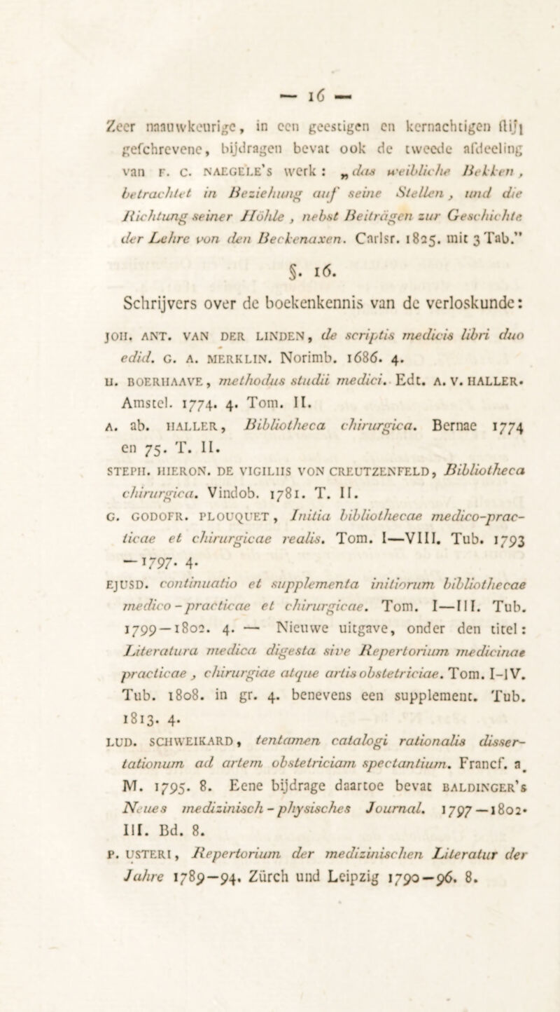 Zeer nnauwkeurigc, in cen geestigen en kcrnachtigen fliji gefehrevene, bijdragen bevat ook de tweetic afdeeling van F. c. naegele’s werk: „das u'eibliche Hellen, betrachtet in Beziehwig auf seine Stellen, mul die Jiichtung seiner 11oh le , nebst He it ragen zur G esc lachte, der Lx hr c oon den Beclenaxen. Cnrlsr. 1825. mie 3 Tab.” §• 16. Schrijvers over de boekenkennis van de verloskunde: jon. ANT. VAN DER LINDEN, de scriptis media's libri duo edid. G. A. MERKLIN. Norimb. 1686. 4. u. ROERHAAVE, Tjiethodus studii medici. Edt. A. V. HALLER. Amstcl. 1774. 4. Tom. II. a. ab. HALLER, Bibliotheca chirurgica. Bcrnae 1774 en 75. T. II. STEPH. HIERON. DE VIGILIIS VON CREUTZENFELD, Bibliotheca chirurgica. Vindob. 1781. T. II. G. GODOFR. PLOUQl’ET, Initia bibliothecae, medico-prac- ticae et chirurgicae realis. Tom. I—VIII. Tub. 1793 -1797. 4. EJUSD. continuatio et supplement a initiorum bibliothecae medico - practie ae et chirurgicae. Tom. I — III. Tub. 1799 —1802. 4. — Nieuwe uitgave, onder den titel: 1Ateratura rnedica digesta sive Repertorium me did na e practicae , chirurgiae atque ariisobstetriciae. Tom. I-lV. Tub. 1808. in gr. 4. benevens een supplement. Tub. 1813. 4. LUD. SCHWEIKARD, tentamen catalogi ralionalis disser- tationum ad artem obstetriciam spectantium. Francf. a# M. 1795. 8. Eene bijdrage daartoe bevat baldinger’s Ne nes medizinisch - physisches Journal. 1797—-1802» III. Bd. 8. p. USTERl, Repertorium der mediz 'uiischcn JJteratur der