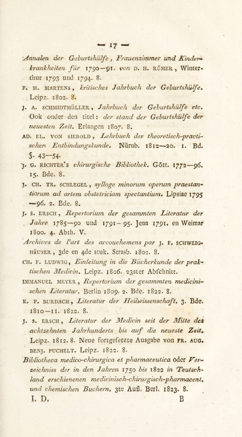 ;Annalen der Geburtshülfe > Frauenzimmer und Kinder* krankheden für 1790—pi. von D. H. ROMER, Winter* thur 1793 und 1794. 8. F. H. martens , kritisches Jahrbuch der Geburtshülfe• Leipz. 1802. 8. J. A. SCHMIDTMÜLLER, Jahrbuch der Geburtshülfe etc. Ook onder den titel: der stand der Geburtshülfe der neuesten Zeit. Erlangen 1807. 8. AD. EL. VON siEBOLD, Lehrbuch der theoretisch-practi~ schep. Entbindungs kunde. Nürnb. 1812—20. I. Bd. S- 43—54' ]. G. richter’s chirurgische Bibliothek. Gött. 1772—96. 15. Bde. 8. 3. CH. TR. SCHLEGEL, sylloge minorum operum praestan- tiorum ad ar tem obstetriciam spectantium* Lipsiae 1795 —96. 2. Bde. 8. j. S. ERSCH, Repertorium der gesammten Literatur der . Jahre 1785—90 und 1791- 95. Jena 1791. en Weimar 1800. 4. Abth. V. Archives de dart des accouchemens par j. F, SCHWEIG- HausER, 3de en 4de stuk. Strasb. 1802. 8. CH. F. LUDWIG, Einleitung in die Biicherkunde der prak tischen Medicin. Leipz. 1806. 23Ster Abfchnitt. IMMANUEL MEYER , Repertorium der gesammten me die in i~ schen Literatur. Berlin 1809. 2. Bde. 1822. 8. K, F. BURDACH, Literatur der Heilwissenscliaft. 3. Bde. 1810—II. 1822. 8. J. s. ERSCH , Literatur der Medicin seil der Mitte des achtzehnten Jahrhunderts bis auf die neueste Zeit. Leipz. 1812. 8. Neue fortgefetzte Ausgabe von fr. aug. benj. pucHELT. Leipz. 1822. 8. Bibliotheca medico-chirurgica et phannaceutica oder Eer- zeichniss der in den Jahren 1750 bis 1822 in ÜTeutsch- land erschienenen medicinisch-chirurgisch-pharmacent• und chemischen Buchem. 3te Aufl. Berl. 1823. 8. L D. B