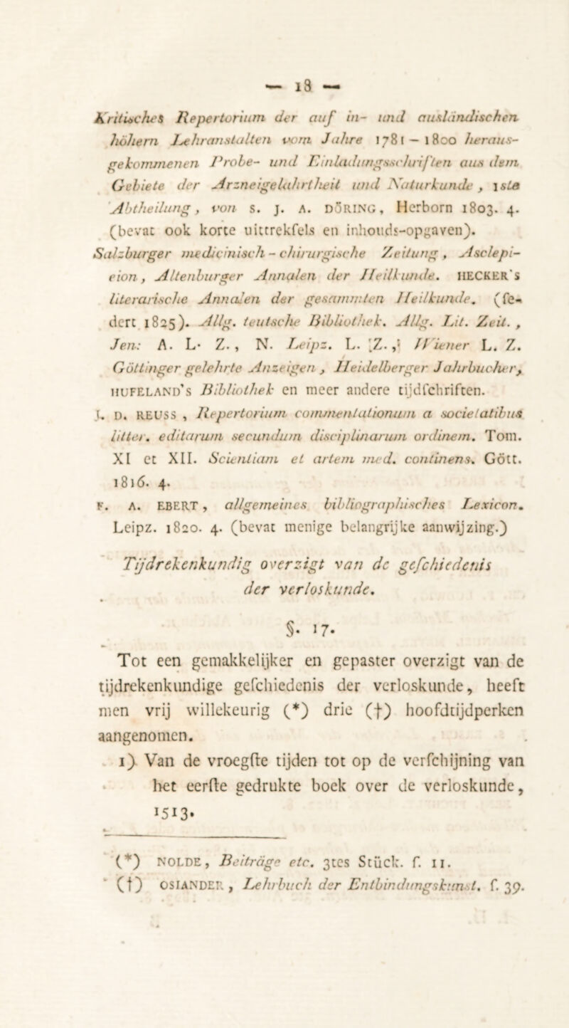 i3 AritUches Repertorium der auf in- imd au&landischen höhern J^ehranstalten oom Jalire 1781-1800 heraus- ge lommen en Prole- und Einladtmgsscluiften aim dern Gehete der ArzneigeUdirtheil und Naturk unde , \sLs Abtheihuig, von s. j. a. DÖRING, Herborn 1803. 4. (bevat ook korte uittrekfels en inhouds-opgaven). Salzburger nuduinisch - chirurgische Zcitung , Asclepi- eion, Altenburger Annalen der Heilkunde. HECKER's literarische Annalen der gesammlcn Heilkunde, (Te- dere 1825). Alig. teutsche Biblivthck. Alig. Ut. Zeil. , Jen: A. L* Z. , N. Uipz. L. [Z. ff Lener L. Z. GötLinger gelelirte Anzt igen , Heidelberger Jahrbuclu r, hufeland's Bibliolhek en meer andere cijdfchriften. l„ o. REUSS , Repertorium co/nmentationum a socielatibwi litter. editaruni secundum disciplinarian or dine m. Tom. XI ct XII. Scienliam et artem nud. continent. Gött. 1816. 4. F. A. EBERT, allgerneincs bibliographisches Lexicon. Leipz. 1820. 4. (bevat menige belangrijke aanwijzing.) Tijdrekenkundig overzigt van dc gcfchiedcnis der verloskunde. §• 17- Tot een gemakkelijker en gepaster overzigt van de tijdrekenkundige gefchiedenis der verloskunde, heeft men vrij willekeurig (*) drie (f) hoofdtijdperken aangenomen. 1) Van de vroegfte tijden tot op de verfchijning van het eerfte gedrukte boek over de verloskunde, 1513* (*) NOLDE, Bedreig» etc. 3tes Stuck, f. II. (t) OSIANDER , Lehrbuch der Entbindungskun J. f. 39.