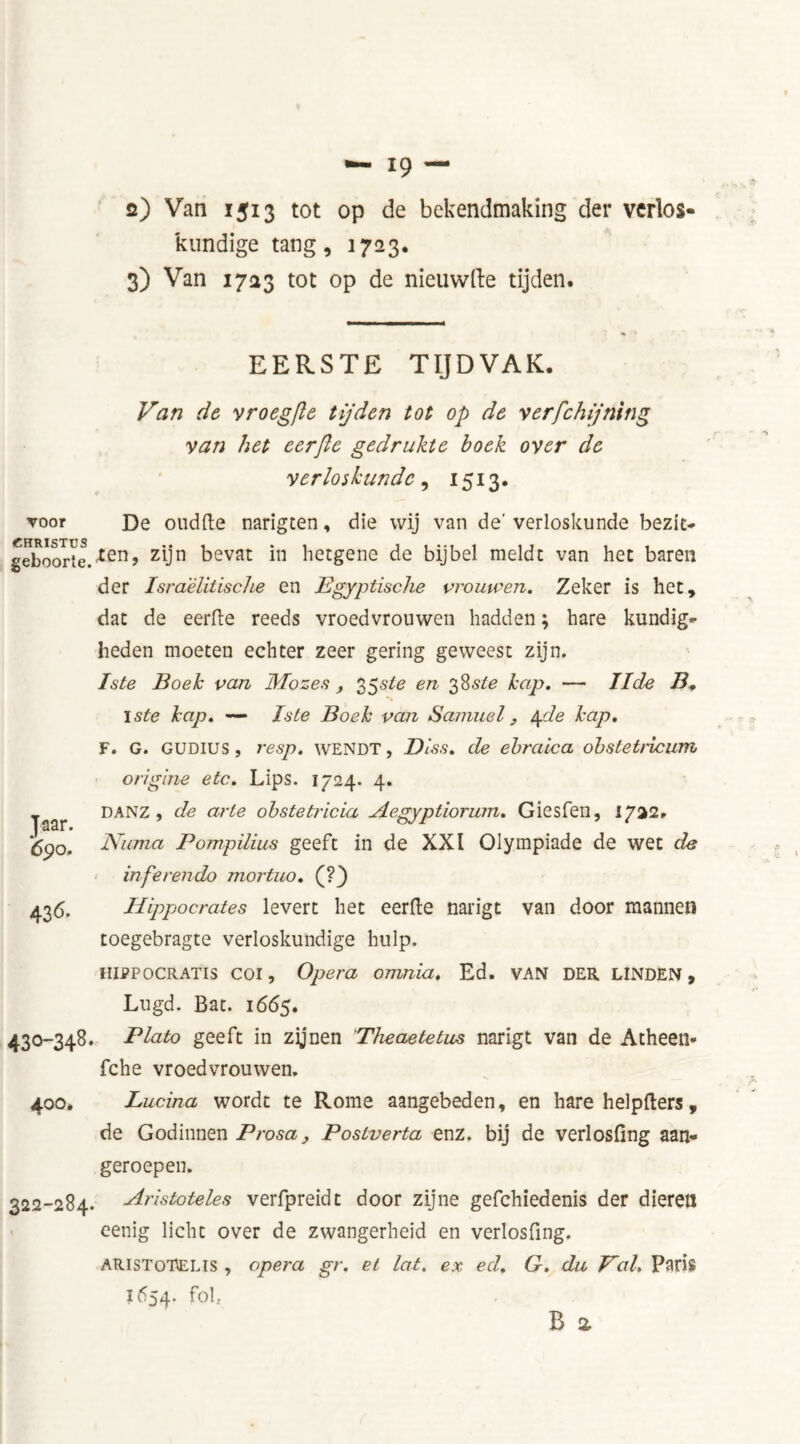 2) Van 1513 tot op de bekendmaking der verlos- kundige tang, 1723. 3) Van 1723 tot op de nieuwfte tijden. EERSTE TIJDVAK. voor CHRISTUS geboorte. Jaar. 690. 436. 430-348 400. 322-284 Van de vroegfte tijden tot op de verfchijning van het cerjle gedrukte boek over de verloskunde, 1513. De oud(le narigten, die wij van de' verloskunde bezit* Xen, zijn bevat in hetgene de bijbel meldt van het baren der Israëlitische en Egyptische vrouwen. Zeker is het, dat de eerde reeds vroedvrouwen hadden; hare kundig- heden moeten echter zeer gering geweest zijn. Iste Boek van Mo zes , 35 sle en 38 ste kap. — IIde B* I ste kap. — Iste Boek van Samuel} 4de kap. F. G. GUDIUS , resp. WENDT, Diss. de ehraica obsletricum origine etc. Lips. 1724. 4. DANZ , de arte obstetricia Aegyptiorum. Giesfen, 1/22. Numa Pompilius geeft in de XXI Olympiade de wet de in fe ren do mortuo. (?) Hippocrates levert het eerde narigt van door mannen toegebragte verloskundige hulp. hifpocratis coi, Opera omnia. Ed. VAN DER LINDEN , Lugd. Bat. 1665. Plato geeft in zijnen Theaetetus narigt van de Atheen* fche vroedvrouwen. Lucina wordt te Rome aangebeden, en hare help (Iers , de Godinnen Prosa, Postverta enz. bij de verlosfing aan- geroepen. Aristoteles verfpreidt door zijne gefchiedenis der dieren eenig licht over de zwangerheid en verlosfing. ARisToTELls , opera gr. et lat. ex ed. G. du Val. Paris 1654. fok B a