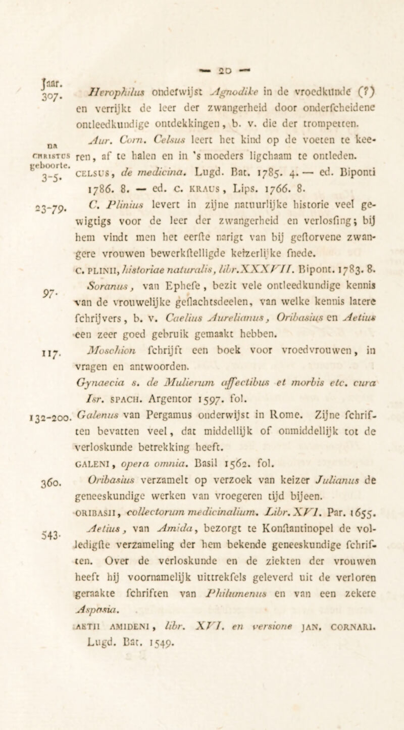 Tnar. 307- Dl cnnisTCS geboorte. 3-5- 23*79- 97' 117. 132-200 360. 543- Ilerophilas onderwijst Agnodile in de vroedkunde (?) en verrijkt de leer der zwangerheid door onderfcheidcne ontleedkundige ontdekkingen, b. v. die der trompetten. Aur. Corn. Celsus leert het kind op de voeten te kee- ren, af te halen en in 's moeders ligchaam te ontleden. CELSl’S, de medicina. Lugd. Bat. 1785. 4.— ed. Biponti 1786. 8. — ed. c. Kraus , Lips. 1766. 8. C. Plinius levert in zijne natuurlijke historie veel ge- wigtigs voor de leer der zwangerheid en vcrlosfing; bij hem vindt men het eerfte nnrigt van bij geftorvene zwan- gere vrouwen bewerkflelligde kefzerli ke fnede. C. PLINII, historiae naturalis, libr.XXX/ //. Bipont. 1783. 8. Soranus, van Ephefe , bezit vele ontleedkundige kennis van de vrouwelijke geflachtsdeelen, van welke kennis latere fchrijvers, b. v. Caelius Aurelianus, Oribasins en Aetuis een zeer goed gebruik gemaakt hebben. Moschion fchrijft een boek voor vroedvrouwen, in vragen en antwoorden. Gynaecia s. de Malie rum ajfectibus et morbis etc. cara Isr. SPACH. Argentor 1597. fol. Galenas van Pcrgamus onderwijst in Rome. Zijne fchrif- ten bevatten veel, dat middellijk of onmiddellijk tot de verloskunde betrekking heeft. GALENI, opera omnia. Basil 1562. fol. Oriba&ius verzamelt op verzoek van keizer Julianus de geneeskundige werken van vroegeren tijd bijeen. ORIBASJI, collectorum medicinalium. Libr.XVl. Par. 1655. Aetius, van Amida, bezorgt te Konftantinopel de vol- Jedigfle verzameling der hem bekende geneeskundige fchrif- ten. Over de verloskunde en de ziekten der vrouwen heeft hij voornamelijk uittrekfels geleverd uit de verloren geraakte fchriften van Philumenus en van een zekere Aspasia. AKTII AM IDE NI , libr. XVI. en versions jan. COR.NARl. Lugd. Bat. 1549.