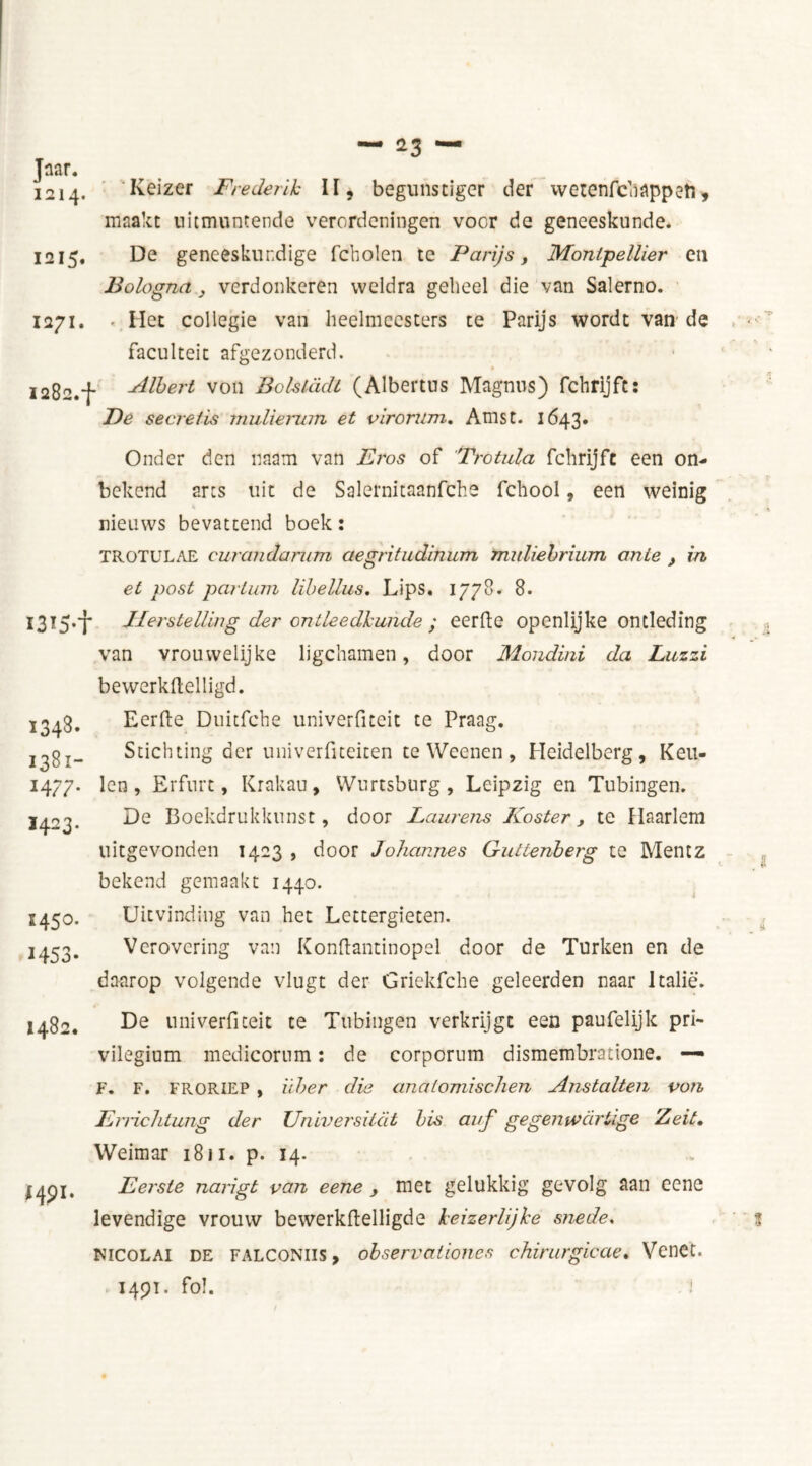 1214. Keizer Frederih II, begunstiger der wetenfcliappeti, maakt uitmuntende verordeningen voor de geneeskunde. 1215. Dg geneeskundige fcholen tc Parijs, Montpellier en Bologna, verdonkeren weldra geheel die van Salerno. 1271. - Het collegie van heelmeesters te Parijs wordt van de faculteit afgezonderd. ï282.f Bib er t von Bolslddi (Albertus Magnus) fchrijft: Be secret is mulierum et virorum. Amst. 1643* Onder den uaam van Eros of 'Trotula fchrijft een on- bekend arts uit de Salernitaanfche fchool, een weinig nieuws bevattend boek: i3T5*t 1348* 1381- H 77- ï423- 145°. 1453- TROTULAE curaiidarum aegritudinum muliebrium ante , in, et post partum libellus. Lips. 1778. 8. Herstelling der ontleedkunde ; eerfte openlijke ontleding van vrouwelijke ligchamen, door Mondini da Luzzi bewerkftelligd. Eerfte Duitfche univerfiteit te Praag. Stichting der univerfiteiten te Weenen, Heidelberg, Keu- len, Erfurt, Krakau, Wurtsburg, Leipzig en Tubingen. De Boekdrukkunst, door Laurens Koster, te Haarlem uitgevonden 1423 , door Johannes Guttenberg te Mentz bekend gemaakt 1440. Uitvinding van het Lcttergieten. Verovering van Konftantinopel door de Turken en de daarop volgende vlugt der Griekfche geleerden naar Italië. 1482. MP1- De univerfiteit te Tubingen verkrijgt een paufelijk pri- vilegium medicorum: de corpcrnm dismembratione. — F. F. FRORIEP , ïiber die anatomischen Anstalten von Enichtung der Universitat bis auf gegemvdrüge Zeit. Weimar 1811. p. 14. Eerste narigt van eene , met gelukkig gevolg aan eene levendige vrouw bewerkftelligde keizerlijke snede. Nicolai de FALCONiis, observatioiies chirurgieae. Venet. 1491. fol.