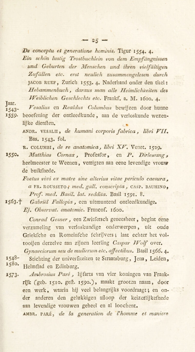 Taar. 1543- I55P- 1550. De conceplu et generatione hominis, Tigur 1554. 4» Ein schim lustig Trosthuchlein von dein Empfcingnissen und Geburten der Menschen und ihren vielfiiltïgen Zufallen etc. erst neulich zus ammengele sen durch Jacob RUEF, Zurich 1553. 4. Naderhand onder den titel: Hebammenbucli, daraus man alle Heimlichkeilen des TVeiblichen Geschlechts etc. Frankf. a. M. 1600. 4. Vesalius en Realdus Columbus bewijzen door hunne beoefening der ontleedkunde, aan de verloskunde wezen- lijke dienften. % ANDR. VESALII, de humani corporis fabrica, libri VII* Bas. 1543. fol. R. coLUMBi, de re anatomie a, UbH XV. Venet. 1529. Matthias Cornax, Profesfor, en P* Dirlewang, heelmeester te Weenen, verr/gten aan eene levendige vrouw de buikfnede. Foetus vivi ex matre sine alterius vitae periculo caesura, a FR. ROUSSETO / med. gall, conscripta , casp. BAUHINO, Prof. med. Basil, lat. reddita. Basil 1591. 8. »5<53-+ Gabriel Fallopia, een uitmuntend ontleedkundige. Ej. Observat. anatomie. Francof. 1600. Conrad Gesner} een Zwitfersch geneesheer, begint eene verzameling van verloskundige onderwerpen, uit oude Griekfche en Romeinfche fchrijvers; laat echter het vol- tooijen derzelve aan zijnen leerling Caspar 7Volf over. Gynaeciorum seu de mulierurn etc. ajfectibus. Basil 1566. 4. 5548- Stichting der univerfiteiten te Straatsburg, Jena, Leiden, *58°* pielmftad en Edinbnrg. *573. Ambrosius Paré > lijfarts van vier koningen van Frank- rijk Cgeb. 1510. geft. 1590.), maakt grooten naam, door een werk, waarin hij veel belangrijks voordraagt; en on- der anderen den gelukkigen afloop der keizerlijkefnede aan levendige vrouwen geheel en al loochent. AMBR. PARk, de la generation de Vhomrne et rnaniere