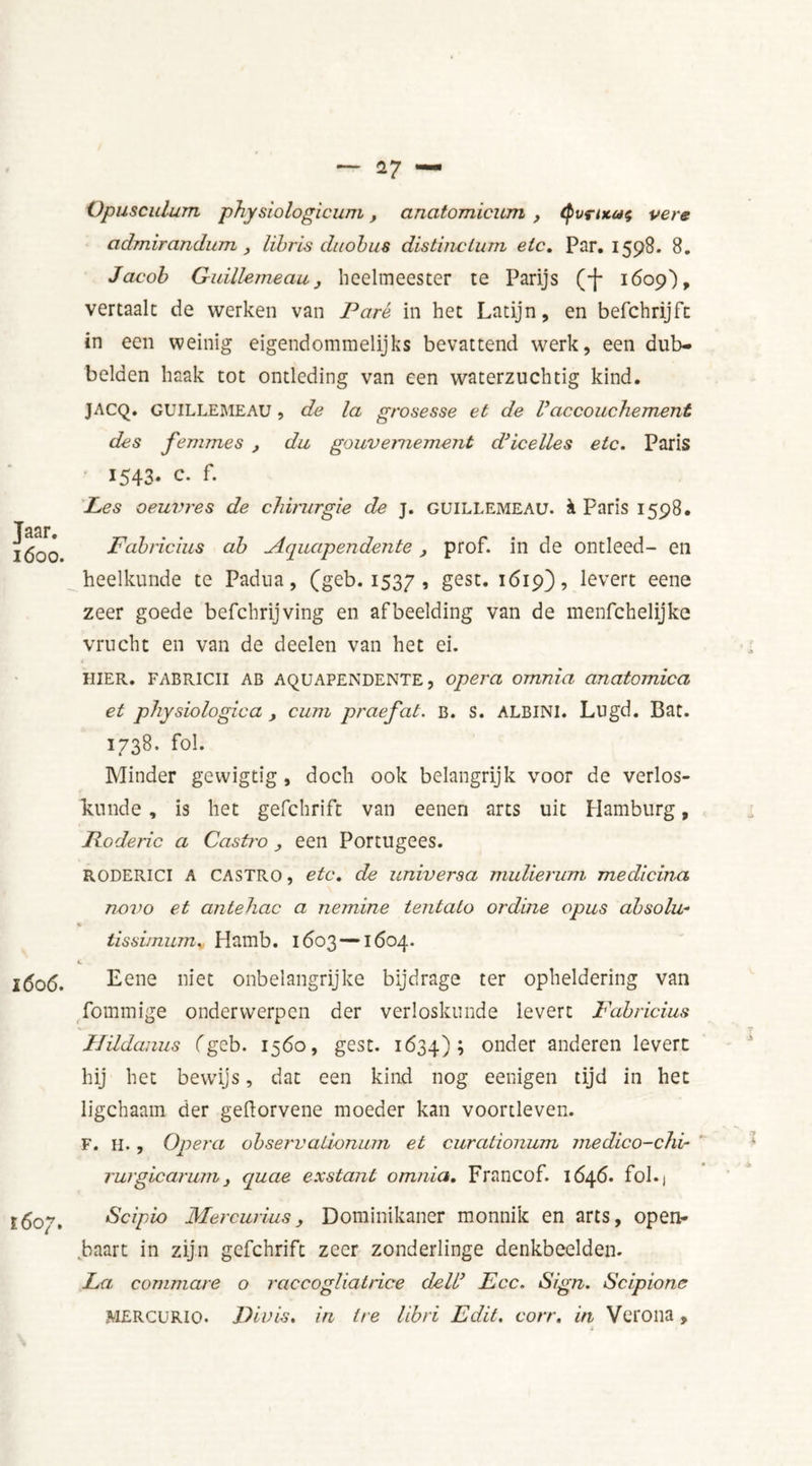 Jaar. l600. l606. I607. Opusculum physiologicum, anatomicum , <Pvruon; vere admiranduTTi, libris duobus distinclum etc. Par. 1598. 8. Jacob Guillemeau, heelmeester te Parijs (-(* 1609), vertaalt de werken van Paré in het Latijn, en befchrijfc in een weinig eigendommelijks bevattend werk, een dub- belden haak tot ontleding van een waterzuchtig kind. JACQ. GUILLEMEAU , de la grosesse et de Vaccouchement des femmes , du gouvernement d’icelles etc. Paris 1543. c. f. Les oeuvres de chirurgie de j. guillemeau. k Paris 1598. Fabricius ab Aquapendente, prof. in de ontleed- en heelkunde te Padua, (geb. 1537 » £esc* 1619), levert eene zeer goede befchrijving en afbeelding van de menfehelijke vrucht en van de deelen van het ei. HIER. FABRICII AB AQUAPENDENTE, opera omnia anatomica et physiologica , cum praefat. B. s. ALBINI. Lugd. Bat. 1738. fol. Minder gewigtig, doch ook belangrijk voor de verlos- kunde , is het gefchrift van eenen arts uit Hamburg, Poderic a Casino, een Portugees. RODERICI A CASTRO, etc. de universa mulierum medicina no7)o et antehac a nemine tentato ordine opus absolu- tissimum. Hamb. 1603 —1604. L . Eene niet onbelangrijke bijdrage ter opheldering van fommige onderwerpen der verloskunde levert Fabricius Hüdanus fgeb. 1560, gest. 1634); onder anderen levert hij het bewijs, dat een kind nog eenigen tijd in het ligchaam der geftorvene moeder kan voortleven. F. H., Opera observaiionum et curationum medico-chi- rurglcarum j quae exstant omnia. Francof. 1646. fol. j Scipio Mercurius, Dominikaner monnik en arts, open- baart in zijn gefchrift zeer zonderlinge denkbeelden. La commare o raccogliatrice dell’ Fee. Sign. Scipione MERCURlo. Divis. in Ire libri Edit. corr. in Verona,