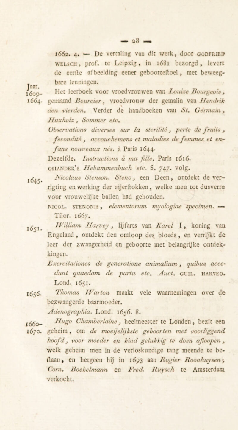 Jnar. 1609- 1664. 1662. 4. — De vertaling van die werk, door codfrieu welsch , prof, te Leipzig, in 1681 bezorgd, levert de eerde afbeelding eener geboortedoel, mee beweeg- bare leuningen. Het leerboek voor vroedvrouwen van Ixuiize Bourgeois, genaamd Bourcier, vroedvrouw der gemalin van Hendrik \ den vierden. Verder de handboeken van St. Germain, 1645. 1651. Huxholz , Sommer etc. Observations diverses sur la ster Ui té, perte de fruits, fecondité , accouchemens et maladies de femmes et eru- fans noiiveaux nés. a Paris 1644. Dezelfde. Instructions éi ma fdie. Paris 1616. osiander’s Hebammenbuch etc. S. 747. volg. Nicolaus Stenson. Steno, een Deen, ontdekt de ver- rigting en werking der cijerdokken, welke men cot dusverre voor vrouwelijke ballen had gehouden. rs'lCOL. STEN OM s, elernentorurn myologiae specimen. — Tilor. 1667. JVilliam IIan'ey, lijfarts van Karel I, koning van Engeland , ontdekt den omloop des bloeds, en verrijkt de leer der zwangerheid en geboorte met belangrijke ontdek- kingen. 1656. 1660- 1670. F xercitafiones de generatione animalium, quibus acce- dunt quaedam de paria etc. Auct. GU1L. haryeo. Lond. 1651. Thomas JKarton maakt vele waarnemingen over de bezwangerde baarmoeder. Adenographia. Lond. 1656. 8. Hugo Chamle ïiaine, heelmeester te Londen, bezit een geheim , om de moeijelijksle geboorten met voor liggend hoofd, voor moeder en kind gelukkig te doen afoopen , welk geheim men in de verloskundige tang meende te be- ftaan, en hetgeen hij in 1693 aan Rogier Boonhuysen y Com. Boekelmann en Fred. liuysch te Amsterdam verkocht.