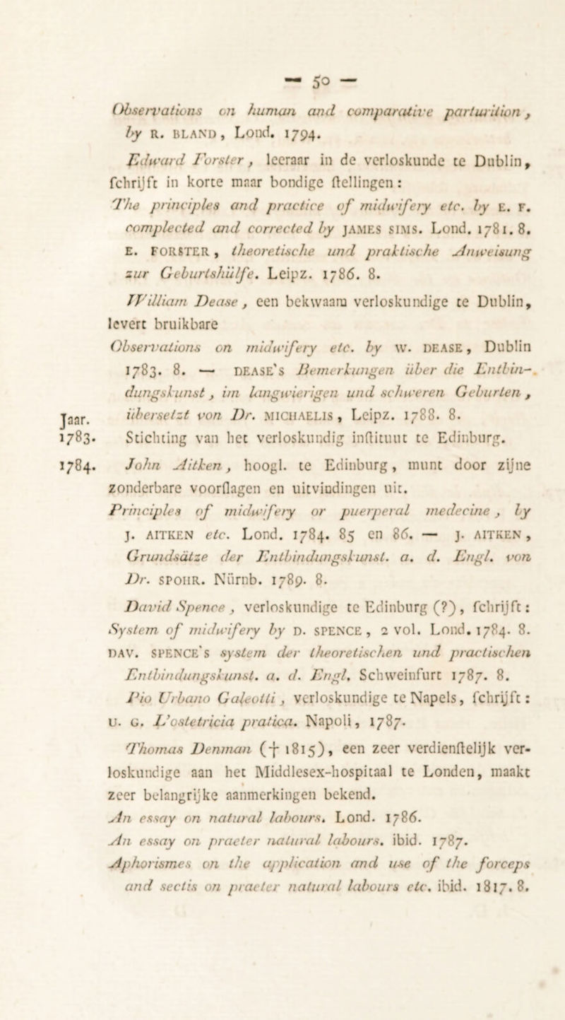 Observations on human and comparative part wit ion, by R. bland, Lond. 1794. Edward Forster, leeranr in de verloskunde te Dublin , fchrijft in korte maar bondige (tellingen: The principles and practice of midwifery etc. by e. f. complected and corrected by james SIMS. Lond. 1781. 8. E. FORSTER, theoretische and praktische u.inweisung zur Gcburlshulfe. Leipz. 1786. 8. TVilliam Dease f een bekwaam verloskundige te Dublin, levert bruikbare Observations on midwifery etc. by w. dease, Dublin 1783. 8. — DEASE’s lie mer l ungen iiber die Fntbin- dungslunst , ini langwierigen und schweren Geburlen , Jaar. ubersetzt von Dr. michaelis , Leipz. 1788. 8. 1783. Stichting van liet verloskundig inflituut te Edinburg. 1784. John A ithen, hoogl. te Edinburg, munt door zijne zonderbare voorflagen en uitvindingen uit. Principles of midwifery or puerperal mede cine , by j. aitken etc. Lond. 1784. 85 en 85. — j. aitken , Grundsalze der Fntbindungskimsl. a. d. FngL von Dr. SP011R. Niirnb. 1789. 8. David Spence , verloskundige te Edinburg (?) , fchrijft: System of midwifery by n. SPENCE, 1 vol. Lond. 1784. 8. dav. SPENCe's system der theoretischen und practise hen Fntbindungsi unst. a. d. Fngl, Schweinfurt 1787. 8. Pio Urbano GaL-otli, verloskundige te Napels, fchrijft: u. g. Jdoatetricia prat Lea. Napoli, 1787. Thomas Denman (-}- 1815), een zeer verdiendelijk ver- loskundige aan het Middlcsex-hospitaal te Londen, maakt % zeer belangrijke aanmerkingen bekend. An essay on natural labours. Lond. 1786. An essay on praeler natural labours, ibid. 1787. Ap/iorismes on the application and use of the forceps and sectis on pi at ter natural labours etc. ibid. 181 /. 8.
