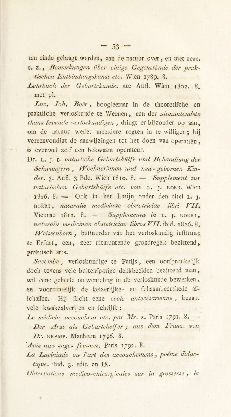 ten einde gebragt werden, aan de natuur over, en met regt. S. Z., Bemerkungen über einige Gegenstdnde der prak* tischen Entbindungskunst etc. Wien 1789. 8. JLehrbuch der Geburtskunde. 2te Aufl. Wien 1802. 8. met pl. Luc. Joh. Boer, hoogleeraar in de theoretifclie en praktifche verloskunde te Weenen, een der uitmuntendste thans levende verloskundigen , dringt er bijzonder op aan, om de natuur weder meerdere regten in te willigen; hij vereenvoudigt de aanwijzingen tot het doen van operatiën, is evenwel zelf een bekwaam operateur. Dr, L. j. B. naturliche Geburishülfe und Behandlung der Schwangem, JVöchnerinnen und neu-gebomen Kin- der. 3. Aufl. 3 Bde. Wien 18 io. 8. — Supplement zur naturüchen Geburishülfe etc. von L. J. BOER. Wien 1826. 8. — Ook in het Latijn onder den titel l. j. boëri , naturalis medicinae obstetriciae libri VII. Viennae 1812. 8. — Supplementa in l. j. boëri, naturalis medicinae obstetriciae lïbros VII. ibid. 1826.8. Weissenbom, befluurder van het verloskundig inftituut te Erfurt, een, zeer uitmuntende grondregels bezittend, praktisch arts. Sacombe, verloskundige te Parijs, een oorfpronkelijk doch tevens vele buitenfporige denkbeelden bezittend man, wit eene geheele omwenteling in de verloskunde bewerken, en voornamelijk de keizerlijke- en fchaambeenfnede af- fchafFen. Hij fticht eene école antecésarienne, begaat vele kwakzalverijen en fchrijft: Le médicin accoucheur etc. par Mr. s. Paris I/91, 8» — Der Arzt als Geburtshelfer ; aus dem Franz, von Dr. kramp. Manheim 1796. 8. Aids aux sages femmes. Paris 1792. 8. La Luciniade ou Vart des accouchemens, po'ême didac- tique. ibid. 3. edit, an IX. Observations medico-chirurgicales sur la grossesse j, le