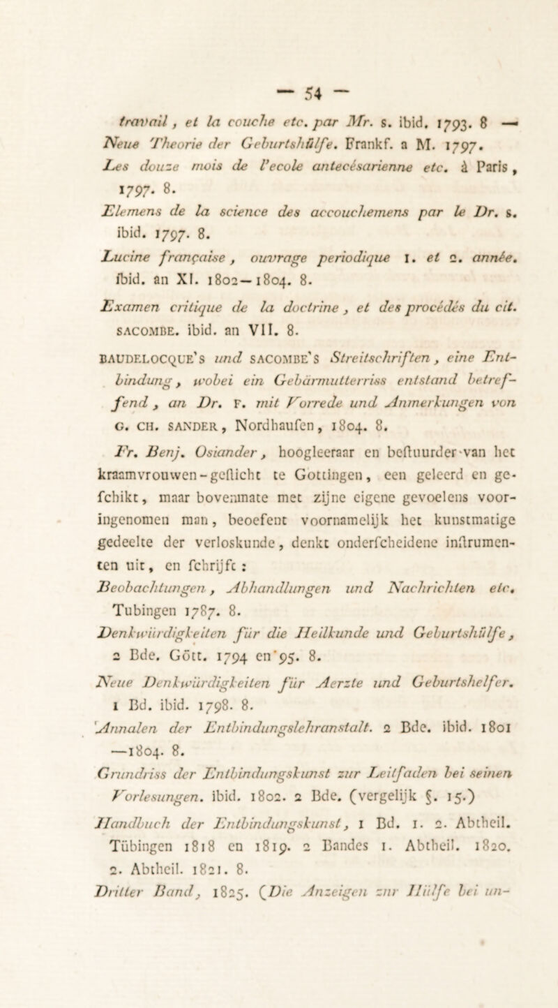 travail, et la couche etc, par Mr. s. ibid. 1793. 8 —• Neue Theorie der Gehurtshülfe, Frankf. a M. 1797. Les douze rrwis de Vecole antecésarienne etc, & Paris , i797- 8- Elemens de la science des accouchemens par le Dr, s. ibid. 1797. 8. Lucine fr an $ ah e , ouvrage periodique I. et 2. année. ibid, an XI. 1802—1804. 8. Examen critique de la doctrine , et des procédés du cit. sacombe. ibid, an VII. 8. BAUDELOCQL'e’s Itnd SACOMBe’s Streitschriften , eine Ent- hindung, u'obei ein Gebarmutterriss entstand betref- fend , an Dr. F. rnit Vurrede und Anmerlungen von G. ch. sander, Nordhaufcn, 1804. 8. Ft. Den). Osiander, hoogleeraar cn beftuurder van he: kraamvrouwen-gcflicht te Gottingen, een geleerd en ge- fchikt, maar bovenmate met zijne eigene gevoelens voor- ingenomen man, beoefent voornamelijk het kunstmatige gedeelte der verloskunde, denkt ondcrfcheidene inftrumen- ten uit, en fchrijft : Deohachtungen , Abhandhwgen und Nachrichien etc, Tubingen 1787. 8. Denluiirdigleiten für die Heilkunde und Gehurtshülfe, 2 Bde. Gött. 1794 cn'95. 8. Aéne Denlu’iirdigleiten für Aerzte und Geburtshelfer. i Bd. ibid. 1798. 8. Annalen der Entbindungslehranstalt. 2 Bde. ibid. 180I —1804. 8. Gnmdriss der Entbindungslunst zur Leilfaden bei seinen Eorlesungen. ibid. 1802. 2 Bde. (vergelijk §. 15.) Ilandbuch der Entbindungslunst, 1 Bd. 1. 2. Abtheil. Tübingen 1818 en 1819. 2 Bandes 1. Abtheil. 1820. 2. Abtheil. 1821. 8. Driller Band, 1825. (JDie Anzeigen zrn Jlitlfe bei un-