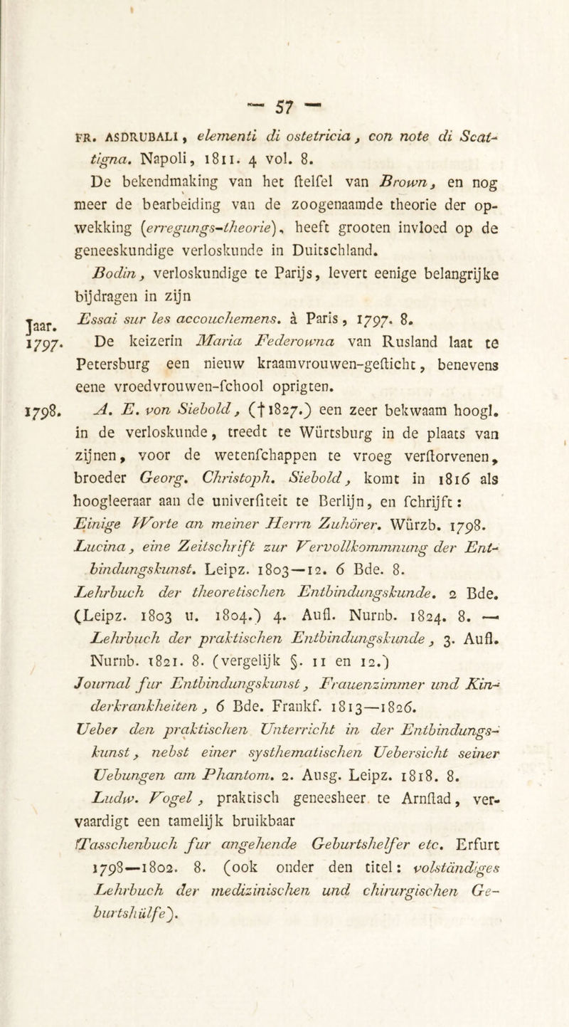 1797- 1798. FR. ASDRUBALI, elementi di ostetricia , con note di Seat- tigna. Napoli, 1811. 4 vol. 8. De bekendmaking van het ftelfel van Brown, en nog meer de bearbeiding van de zoogenaamde theorie der op- wekking [erregungs-theorie), heeft grooten invloed op de geneeskundige verloskunde in Duitschland. Bodin, verloskundige te Parijs, levert eenige belangrijke bijdragen in zijn Essai sur les ace oud Lemens» a Paris , 1797. 8. De keizerin Maria Federowna van Rusland laat te Petersburg een nieuw kraamvrouwen-gefticht, benevens eene vroedvrouwen-fchool oprigten. A. E. pon Siebold, (f1827.} een zeer bekwaam hoogl. in de verloskunde, treedt te Würtsburg in de plaats van zijnen, voor de wetenfehappen te vroeg verftorvenen, broeder Georg. Christoph. Siebold komt in 1816 als hoogleeraar aan de univerfiteit te Berlijn, en fchrijft: Einige JVorte an meiner Fderrn Zuhörer. Würzb. 1798. Eucina , eine Zeitsdirift zur Vervollkommnung der Ent- bindungskunst. Leipz. 1803 —12. 6 Bde. 8. Lehrbuch der theoretisdien Entbindungskunde. 2 Bde. (Leipz. 1803 11. 1804.) 4. Aufl. Nurnb. 1824. 8. Eehrbuch der praktischen Entbindungskunde, 3. Aufl. Nurnb. 1821. 8. (vergelijk §. 11 en 12.) Journal fur Entbindungskunst, Frauenzbmner und Kin- derkrankheiten j 6 Bde. Frankf. 1813—1826. JJeber den praktischen Unterricht in der Entbindungs- kunst y nebst einer systhematischen Uebersicht seiner Uebungen am Phantom. 2. Ausg. Leipz. 1818. 8. Ludw. Vogel, praktisch geneesheer te Arnflad, ver- vaardigt een tamelijk bruikbaar fFasschenbuch fur angehende Geburtshelfer etc. Erfurt 1798—1802. 8. (ook onder den titel: volstandiges Lehrbuch der medizinischen und chirurgischen Ge- burtshülfe').