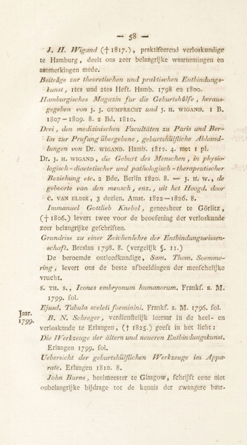 Jaar. 1799* - 58 - J. II. IVigcmd (f 1817.) , praktifcerend verloskundige te Hamburg , deelt ons zeer belangrijke waarnemingen en aanmerkingen mede. BeitrSge zur theoretisch en und pral tischen Entbindungs- lunst j itcs und 2tcs Heft. Hamb. 1798 en 1800. IIaniburgisches Alagazin fnr die Geburtshülfe , herein*- gegeben von j. j. Gi’MP RECHT und j. u. WIGAND. 1 B. 1807—1809. 8. 2 Bd, 1810. Drei, den rnedizijii.se/icn Faculteiten zu Paris und Ber- lin zur Prufung'ubergebene , geburtshulfliche sibhand- lijn gen von Dr. wigand. Ilamb. 1812. 4. met 1 pi. Dr. j. li. WIGAND , die Gcburl des Menschm , in physio- logisch - diaeleli.seher und pathologisch - therapeutischer Beziehung etc. 2 Bde. Berlin 182a. 8. — j. ir. w., de geboorte van den mensch , enz., uit het Hoogd. door c. van ELDiK, 3 deden. Amsc. 1822 — 1826. 8. Immanuel Gottlieb Knebel, geneesheer te Görlitz , (-(- 1806.) levert twee voor de beoefening der verloskunde zeer belangrijke gefchriften. Grundriss zu einer Zeichenlehrê der Entbindungsivissen- schaft. Breslau 1798. 8. (vergelijk §. 11.) De beroemde ontleedkundige, 6’am. Thom. Socmnic- ring, levert ons de beste afbeeldingen der menfehelijke vrucht. s. TH. s., Iconcs embryonum humanorum. Frankf. a. M. 1799. fol. Ejusd. Tabula sceleti foeminini. Frankf. a. I\T. 1796. fol. B. N. Schreger, verdiendelijk leeraar in de heel- en verlosknnde te Erlangen, (f 1825.) geefc in het licht: Die J Ferkzeuge der a Item und neueren Lntbindungskunst. Erlangen 1799. fol. XJebcrsicht der geburtsh’ulfUchen JFerkzeuge ini Appa- rate. Erlangen 1810. 8. John Burns, heelmeester te Glasgow, fchrijfc cene niet onbelangrijke bijdrage tot de kennis der zwangere baar-