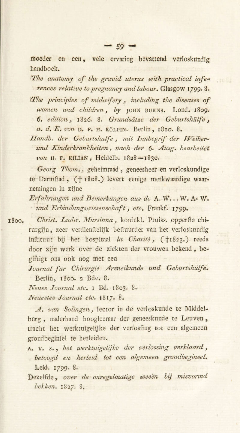 moeder en een, vele ervaring bevattend verloskundig handboek. 'The anatomy of the gravid uterus with practical infe+ rences relative to pregnancy and labour, Glasgow 1799. 8. The principles of midwifery, including the diseases of women and children, by JOHN BURNS. Lond. 1809. 6. edition, 1826. 8. Grundsatze der Geburtshulfe, a. d. E. von d. f. h. kölpin. Berlin, 1820. 8. Jfandb. der Geburtshulfe , mit Innbegrif der EEeiber■+ und Kinderkrankheiten, nach der 6. Ausg. bearbeitet von h. f. KiLiAN, Heidelb. 1828 — 1830. Georg Thom.,, geheimraad , geneesheer en verloskundige te D arm ft ad , (f-1808.) levert eenige merkwaardige waar- nemingen in zijne Erfahrungen und Bemerkungen aus de A. W... W. A* W. und Erbindungswissenschaf t, etc, Frankf. 1799. 1800, Christ, Ludw. Mursinna, koninkl. Pruiss. opperde chi- rurgijn, zeer verdienflelijk beduurder van het verloskundig indituut bij het hospitaal la Charité, (f1823.) reeds door zijn werk over de ziekten der vrouwen bekend, be- giftigt ons ook nog met een Journal fur Chirurgie Arzneikunde und Geburtshulfe. Berlin, 1800. 2 Bde. 8. JVeues Journal etc, l Bd. 1803. 8. JVeuestes Journal etc. 1817. 8. A. van Solingen, lector in de verloskunde te Middel- burg , naderhand hoogleeraar der geneeskunde te Leuven, tracht het werktuigelijke der verlosfing tot een algemeen grondbeginfel te herleiden. A. V. s. , het werktuigeüjke der verlossing verklaard, betoogd en herleid tot een algemeen grondbeginsel. Leid. 1799. 8. Dezelfde, over de onregelmatige weeën bij misvormd bekken. 1827. 8.