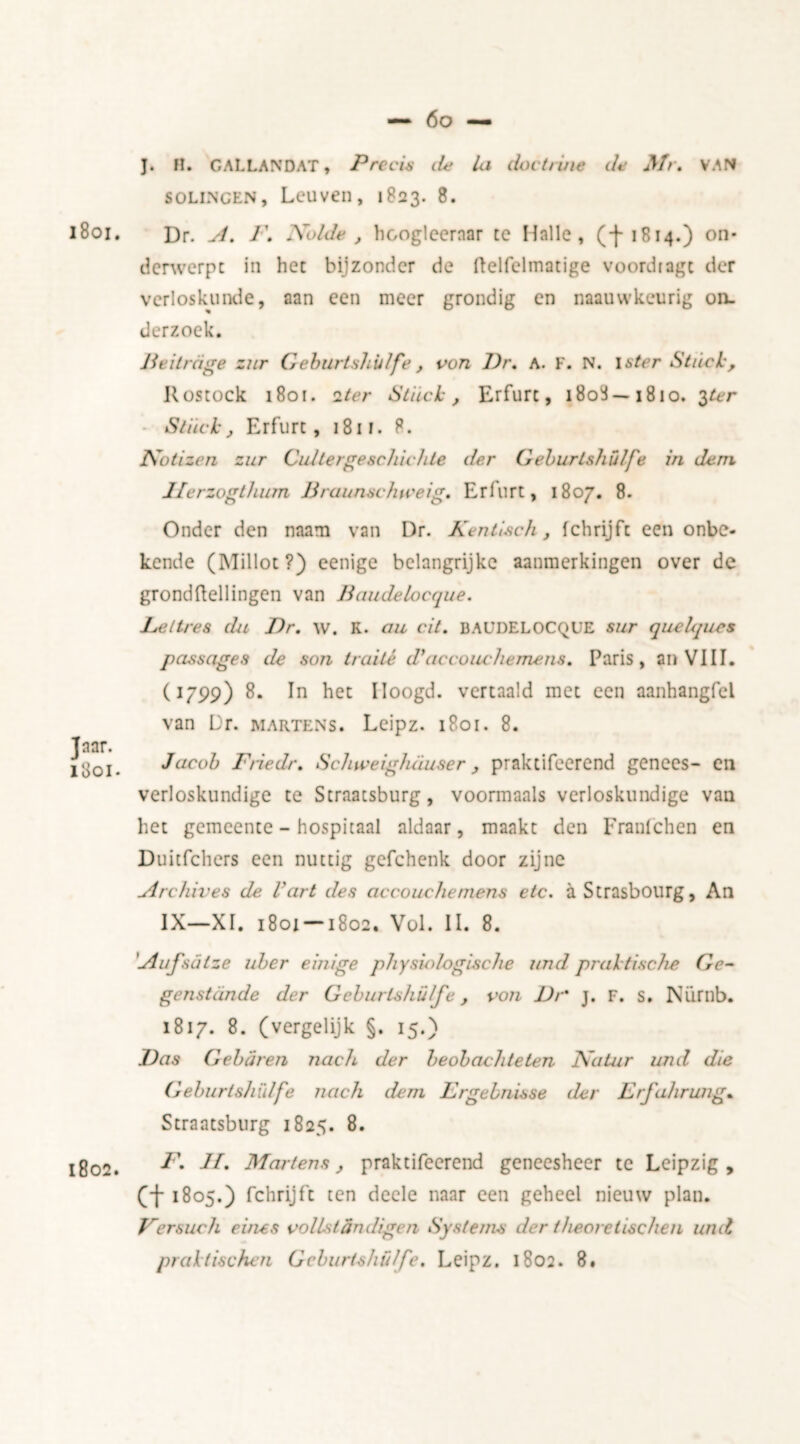 1801. Jaar. 1801. 1802. J. H. GALLANDAT, Precis lie Ui doctrine de Mr, VAN solincen, Leuven, 1823. 8. Dr. ^/. I\ Xolde , hcogleernar tc Halle, (f1814.) on- derwerpt in het bijzonder de ftelfelmatige voordiagt der verloskunde, aan een meer grondig en naauwkeurig on- derzoek. Bei trage zur Geburtshülfe , von Pr, A. F. N. \ster Stuck, Rostock 1801. iter Stuck, Erfurt, 1808—1810. 3ter Stuck, Erfurt, 1811. 8. Notizen zur Cu/tergeschichle der Geburlshülfe in dem J/erzogthum Braunschweig, Erfurt, 1807. 8. Onder den nanm van Dr. Kentisch, fchrijft een onbe- kende (Millot?) eenige belangrijke aanmerkingen over de grondftellingen van Baudelocque. Lettres du Dr, w. K. au cit. BAUDELOCQUE sur que/qucs passages de son traité d>accouchemeri8, Paris, an VIII. (1799) 8. In het Iloogd. vertaald met een aanhangfel van Dr. martens. Leipz. 1801. 8. Jacob Friedr, Schweig/uiuser , praktifcerend genees- en verloskundige te Straatsburg, voormaals verloskundige van liet gemeente - hospitaal aldaar, maakt den Franfchen en Duitfchers een nuttig gcfchenk door zijne uirchives de Vart des accouchernens etc. a Strasbourg, An IX—XI. 1801-1802. Vol. II. 8. 'uiufsatze uber einige physio/ogische and praktische Ge- genstande der Geburtshü/fe, von Dr j. F. s. Nürnb. 1817. 8. (vergelijk §. 15.) Das Gebaren nach der beobachteten Natur and die Geburlshülfe nach dem Lrgebnisse der Erfahrung. Straatsburg 1825. 8. F. II, Martens, praktifcerend geneesheer te Leipzig, ct 1805.) fchrijft ten deele naar een geheel nieuw plan. F er such evies vollst dndigen Systems der t heoretischen and praktischen Geburlshülfe. Leipz. 1802. 8.