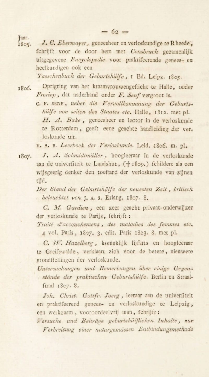 — 6i Jaar. 1805. J' C. Ebenmiycr, geneesheer en verloskundige teRheede, fchrijft voor de door hem met Consbruch gezamenlijk uitgegevene Encyclopedie voor praktifeerende genees- en heelkundigen ook een Tasschenbitch der Geburtshu/j'e, I Bd. Leipz. 1805. i8o5. Oprigting van het kraamvrouwengeflicht te Ilalle, onder Froriep, dat naderhand onder F. Stuf vergroot is. C- F. SENF, Ueber die FervoUkoirimnung der Geburts- hülfe von seiten des Staates etc. Ilalle, 1812. met pi. /ƒ. A, Bake, geneesheer en lector in de verloskunde te Rotterdam , geeft eene geachte handleiding der ver- loskunde uit. H. a. B. Leerboek der 7'erlos kunde. Leid. 1806. m. pi. 1807. J» -*4. Schmidlmiiller, hoogleeraar in de verloskunde aan de univerfiteit te Landshut, (-f1809.) febildert als een wijsgeerig denker den toefland der verloskunde van zijnen tijd. Eer Stand der Geburlsliülfe der neues/en Zeit , kritisch beleuchtet von j. a. s. Erlang. 1807. 8. C\ M. G ar dien , een zeer geacht privaat-onderwijzer der verloskunde te Parijs, fchrijft: Traité d'accouchemens, des maladies des femmes etc. a vol. Paris, 1807. 3. edit. Paris 1823. 8. met pl. C. 17r. lfazclberg, koninklijk lijfarts en hoogleeraar te Greifswalde, verklaart zich voor de betere, nieuwere grondftellingen der verloskunde. Uliter sue hun gen und Be nier kun gen iiber einige Ge gen-* stande der praktUchen GeburLshülj'e. Berlin en Scraal- fund 1807. 8. Joh. Christ. Gottfr. Joerg, leeraar aan de univerfiteit en praktifeerend genees- en verloskundige te Leipzig, een werkzaam , vooroordeelvrij man, fchrijft: r ersuche und Bedrage geburtshü/flichen Inhalts, zur Verbixitwig eincr nalurgemiisssn Enlbindungsmethoda