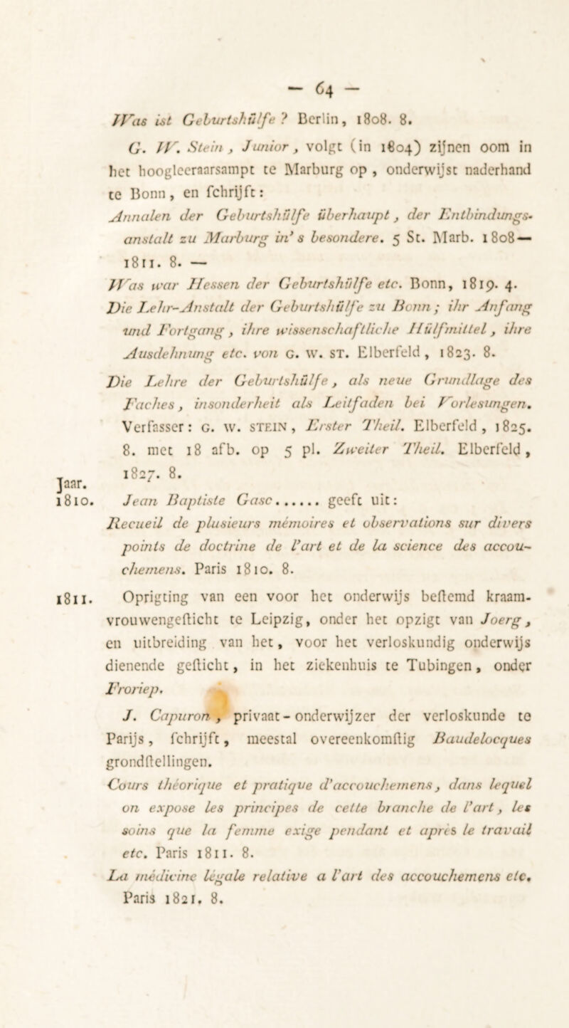 G. IT. Stein, Junior, volgt (in 1804) zijnen oom in het hoogleeraarsampt te Marburg op , onderwijst naderhand te Bonn, en fchrijft: Annalen der Geburtshülfe überhaupt , der Entbindungs• anstalt zu Marburg in’ s besondere. 5 St. Marb. 1808 — 18ri. 8. — JJ 'as tear Jfessen der Geburtshülfe etc. Bonn, 1819. 4. Vie I.ehr-Anstalt der Geburtshülfe zu Beun; ihr An fang und Eortgang , ihre vcissenschaflliche 1lülfmittel , ihre Ausdehnung etc. von g. w. st. Elberfeld, 1823. 8. Vie Lehre der Geburtshülfe, als neue Grundlage des Eaches, insonderheit als Eeitfaden bei f rurlesungen. Verfasser: g. w. stein, Erster Theil. Elberfeld, 1825. 8. met 18 afb. op 5 pi. Zvceiler Theil. Elberfeld, 1827. 8. Jean Baptiste Gasc geeft uit: llecueil de plusieurs mémoires et observations sur diners points de doctrine de Cart et de la science des accou- che mens. Paris 1810. 8. Oprigting van een voor het onderwijs beflemd kraam- vrouwengefticht te Leipzig, onder het opzigt van Joerg, en uitbreiding van het, Yoor het verloskundig onderwijs dienende gedicht, in het ziekenhuis te Tubingen, onder Eroriep. J. Capuron, privaat - onderwijzer der verloskunde to Parijs, fchrijft, meestal overcenkomftig Baudelocques grondflellingen. Gours théorifjue et pratique d'accouchemens} dans lequel on expose les principes de eet te branche de dart, les soins que la femme exige pendant et apns le travail etc. Paris 1811. 8. jLa medicine legale relative a Vart des accouchemens etc. Paris 1821, 8.