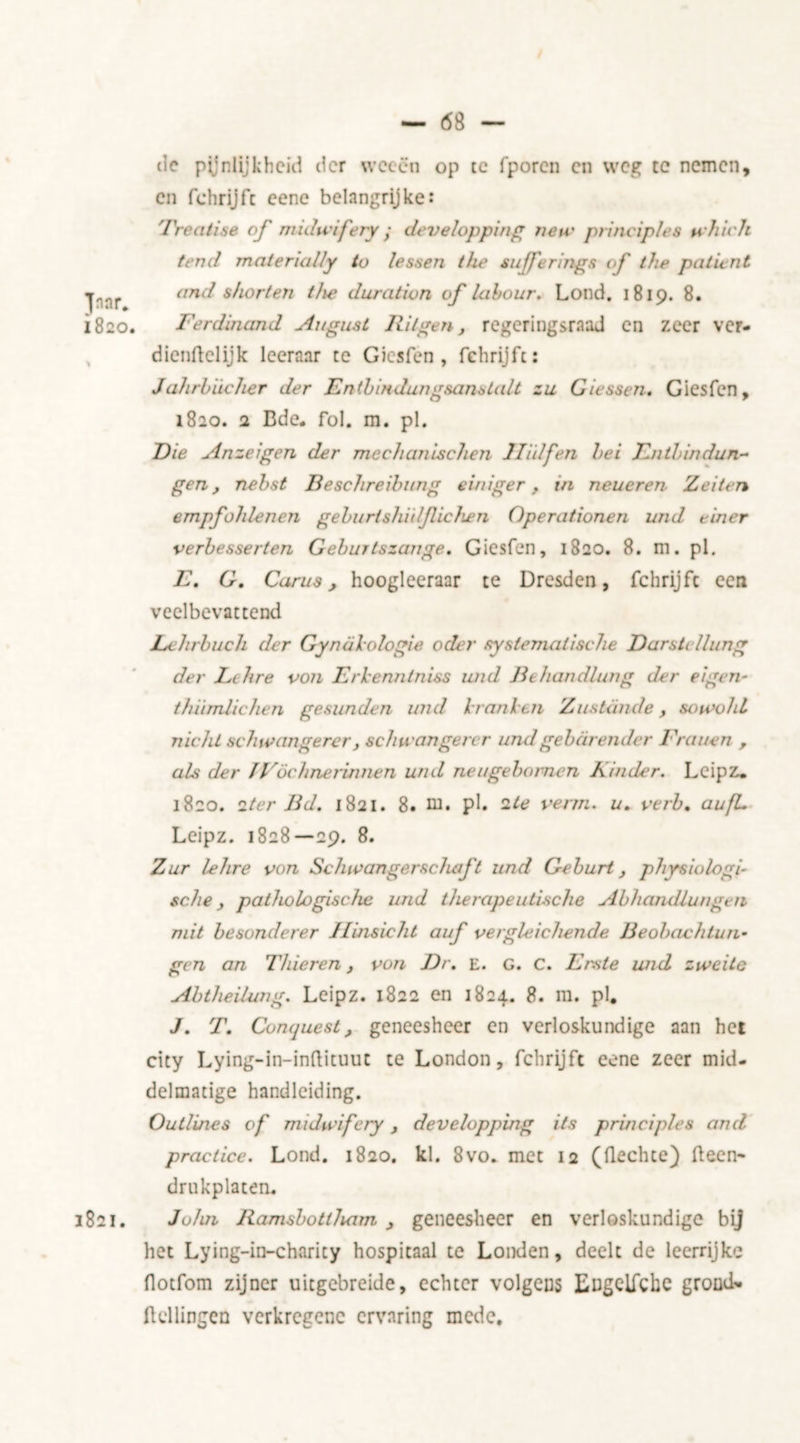 — 6 8 — Jnar* 1820. 1821. cie pijnlijkheid der weeën op te fporcn cn weg tc nemen, en fchrijfc eene belangrijke: Treatise of midwifery • develop ping new principles which tend materially to lessen the sufferings of the patient and shorten the duration of labour. Loud. 1819. 8. Ferdinand August R it gen, regeringsraad en zeer ver- dienftclijk leeraar re Giesfen , fchrijfc: Jahrbiicher der Enthindungsanstalt zu Giessen. Giesfen, 1820. 2 Bde. fol. m. pi. Die Anzeigen der mechan ischen Jliilfen hei Rn thin dun- gen , nehst Beschreihung einiger , in neueren Zeiten empfohlenen geburtshiii/Iichen Opera/ionen und drier verbesserten Geburtszange. Giesfen, 1820. 8. m. pi. E. G. Cams, hoogleeraar te Dresden, fchrijfc een veelbevattend Lchrbuch der Gynakologie oder systematische Darstcllung der Lt lire 0011 Erkenntniss und Bthandlung der eigen- thiimlichen gesunden und krant en Zustande, sowohl nicht schwangerer j schwangerer und gebarende r Frauen , als der JVöchnerinnen und neugebornen Kinder. Leipz. 1820. 2ter Bd. 1821. 8. m. pi. 2te verm. u. verb. aufL Leipz. 1828—29. 8. Zur lehre von Sclav anger schaft und Geburt, physiologi- sche y pathologische und therapeutische Abhandlungen mit besonderer Ilinsicht auf vergleichende Beobachtun- gen an Thieren, von Dr. e. G. C. Erste und zweite Abtlieilung. Leipz. 1822 en 1824. 8. m. pi, J. T. Conquest, geneesheer en verloskundige aan het city Lying-in-inftituuc te London, fchrijfc eene zeer mid- delmatige handleiding. Outlines of midwifery, developping its principles and practice. Lond. 1820. kl. 8vo. met 12 (flechte) Been* drukplaten. John Ramsbottham , geneesheer en verloskundige bij het Lying-in-charity hospitaal te Londen, deelt de leerrijke flotfom zijner uitgebreide, echter volgens Eugclfchc grond* Hellingen verkregene ervaring mede.