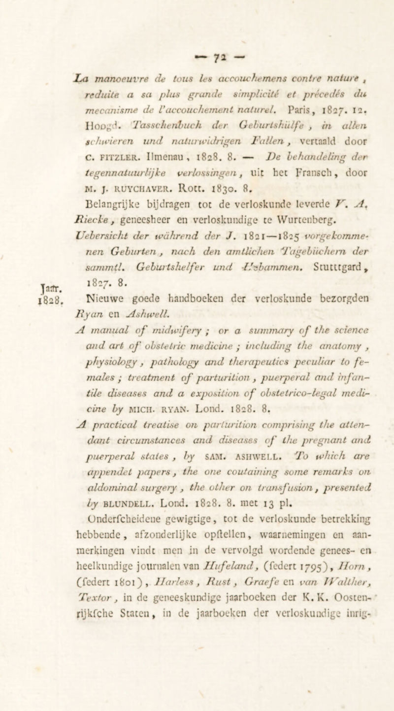 Jasr. 1828. La manoeuvre de tons les accouche mens con t re nature t rcduite a sa plies grande simplicité et précedés du mecanisme de L’accouchement naturel. Paris, 1827. 12. Hoog 1. Tassckenbuch der Gehurtshulfe , in alien schwieren und natiu widrigen Lullen, vertaald door C. FITZLER. Ilmenau , 1828. 8. — De behandeling der tegennatuurlijhe verlossingen, uit het Fransch, door M. J. RUYCHAVER. Rott. I830. 8. Belangrijke bijdragen tot de verloskunde leverde V. A. Jxiecle, geneesheer en verloskundige te Wurtenberg. Uebersicht der tcahnnd der J. 1821 —1825 vorge homme- nen Gebiirten , noch den amtlichen d'agebiicheni der sammtL Geburtshelfer und i/nbamnien. StUCttgard, 1827. 8. Nieuwe goede handboeken der verloskunde bezorgden By on en A since 11. A manual of midwifery ; or a summary of the science and art of obstetric medicine ; including the anatomy , physiology , pathology and therapeutics peculiar to fe- males • treatment of parturition , puerperal and infan- tile diseases and a exposition of obstetrico-legal medi- cine by Mien. RYAN. Lond. 1828. 8. A practical treatise on parturition comprising the atlen- clant circumstances and diseases of the pregnant and puerperal states , by SAM. ASHWELL. To which are appendet papers, the one containing some remarks on aldominal surgery , the other on transfusion , presented by Blundell. Lond. 1828. 8. met 13 pi. Ondcrfcheidene gevvigtige, tot de verloskunde betrekking hebbende, afzonderlijke opftellcn, waarnemingen en aan- merkingen vindt men in de vervolgd wordende genees- en heelkundige journalen van Hufeland, (federt 1795), Hom , (Tedert 1801), Harless, Bust, Graefe en van JValther, Textor, in de geneeskundige jaarboeken der K.K. Oosten- rijkfche Staten, in de jaarboeken der verloskundige inrig-