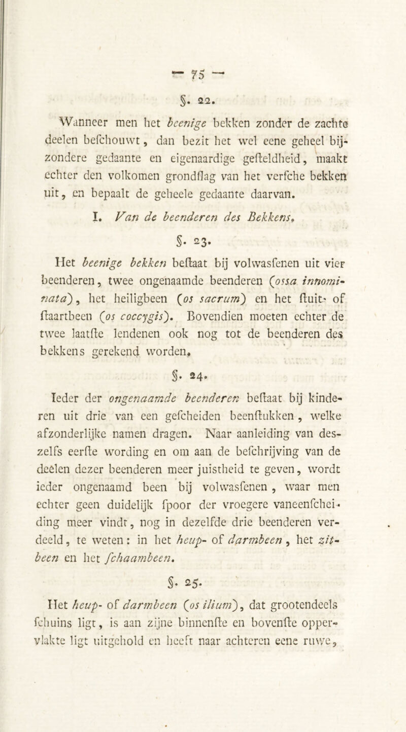 — 7$ ~ §• 22. Wanneer men het be enige bekken zonder de zachte deelen befchouwt, dan bezit het wel eene geheel bij- zondere gedaante en eigenaardige gedeldheid, maakt echter den volkomen grondflag van het vcrfche bekken uit, en bepaalt de geheele gedaante daarvan. I. Van de beenderen des Bekkens> §• 23. Het beenige bekken bedaat bij volwasfenen uit vier beenderen, twee ongenaamde beenderen (ossa innomi- nata'), het heiligbeen (os sacrum) en het fluit' of ffaartbeen (os coccygis). Bovendien moeten echter de twee laatfle lendenen ook nog tot de beenderen des bekkens gerekend worden, §• 24. Ieder der ongenaamde beenderen beflaat bij kinde- ren uit drie van een gefcheiden beenflukken , welke afzonderlijke namen dragen. Naar aanleiding van des- zei fs eerde wording en om aan de befchrijving van de deelen dezer beenderen meer juistheid te geven, wordt ieder ongenaamd been bij volwasfenen , waar men echter geen duidelijk fpoor der vroegere vaneenfehei* ding meer vindt, nog in dezelfde drie beenderen ver- deeld , te weten: in het heup- of darmbeen , het zit- been en het fchaambeen. §• 25- Het heup- of darmbeen (os iliuni), dat grootendeels fchuins ligt, is aan zijne binnende en hovende opper- vlakte ligt uitgehold en heeft naar achteren eene ruwe.