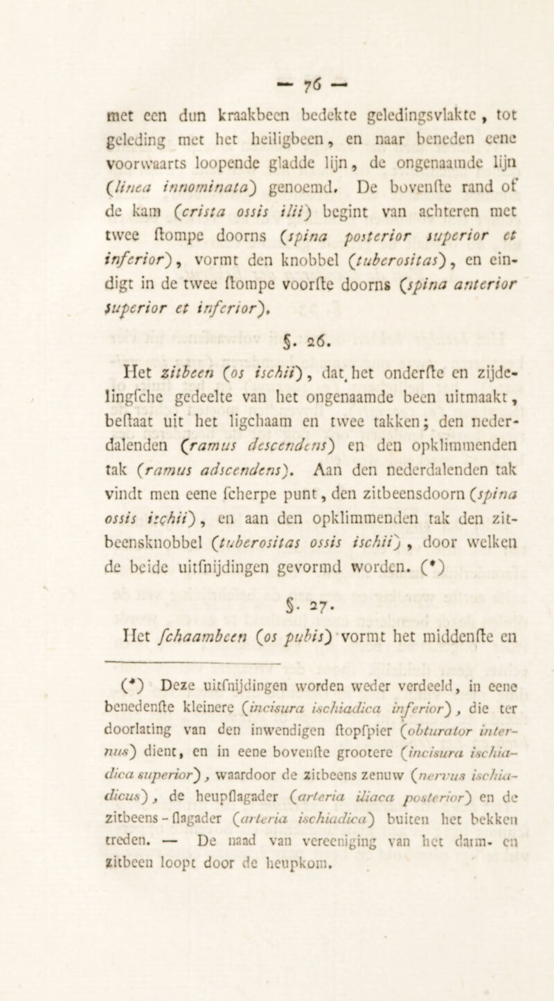 met een dun kraakbeen bedekte geledingsvlaktc , tot geleding met het heiligbeen, en naar beneden eene voorwaarts loopende gladde lijn, de ongenaamde lijn ('linea inrwrninata) genoemd, De hovende rand ot’ de kam (crista ossis ilii) begint van achteren met twee ftompe doorns (spina posterior superior et inferior), vormt den knobbel (tuberositas'), en ein- digt in de twee ftompe voorfte doorns (spina anterior Superior et inferior), §• 26. liet zitbeen (os ischii), dat. het onderfte en zijde- lingfche gedeelte van het ongenaamde been uitmaakt, beftaat uit het ligchaam en twee takken; den neder- dalenden (ramus descendent) en den opklimmenden tak (ramus adscendens). Aan den nederdalenden tak vindt men eene fcherpe punt, den zitbeensdoorn (spina ossis ischii), en aan den opklimmenden tak den zit- beensknobbel (tuberositas ossis ischii) , door welken de beide uitfnijdingen gevormd worden. (•) §• 27. liet fchaambcen (os pubis) vormt het middenfte en (*) (*) Deze uitfnijdingen worden weder verdeeld, in eene benedenfte kleinere (incisura ischiadic a inferior) , die ter doorlating van den inwendigen ftopfpier (obturator inter- ims) dient, en in eene bovenfte grootere (incisura ischui- dica superior), waardoor de zitbeens zenuw (nen us ischia- dicus), de hcupflagader (artcria Uiaca posterior) en de zitbeens - flagader (ariëria ischiadica) buiten het bekken treden. — De naad van vereeniging van liet daim- cn zitbeen loopt door de heupkom.