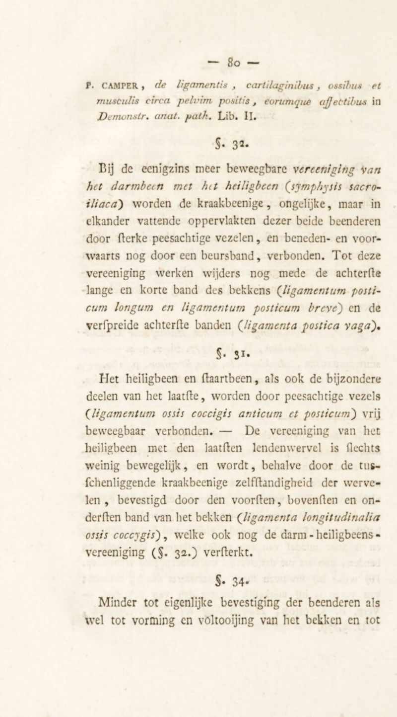 So — T. CAMPER, de ligament is , cartilaginibus, ossibus et muscidis circa pelrim posit is, eorumque ajjet'tibus in Demonstr. anat. path. Lib. II. §• 3«- T5ij de eenigzins meer beweegbare vereeniging van het darmbeen met Int heiligbeen (symphysis sacro- iliaca) worden de kraakbeenige , ongelijke, maar in elkander vattende oppervlakten dezer beide beenderen door derke peesachtige vezelen, en beneden- en voor- waarts nog door een beursband, verbonden. Tot deze vereeniging werken wijders nog mede de achtcrde lange en korte band des bekkens (ligamentum postb- cum Ion gum en ligament um posticum breve) en de verfpreide achtcrde banden (ligamenta postica vaga)% S' 31* Het heiligbeen en daartbeen, als ook de bijzondere dcelen van het laatde, worden door peesachtige vezels (ligamenturn ossis coccigis anticum et posticum') vrij beweegbaar verbonden. — De vereeniging van het heiligbeen met den laatden lendenwervel is Hechts weinig bewegelijk, en wordt, behalve door de tus- fchenliggende kraakbeenige zelfdandigheid der werve- len , bevestigd door den voorden, bovenden en on- derden band van het bekken (ligamenta longitudinalia ossis coccygis), welke ook nog de darm - heiligbeens- vereeniging (§. 32.) verderkt. S- 34- Minder tot eigenlijke bevestiging der beenderen als wel tot vorming en völtooijing van het bekken en tot