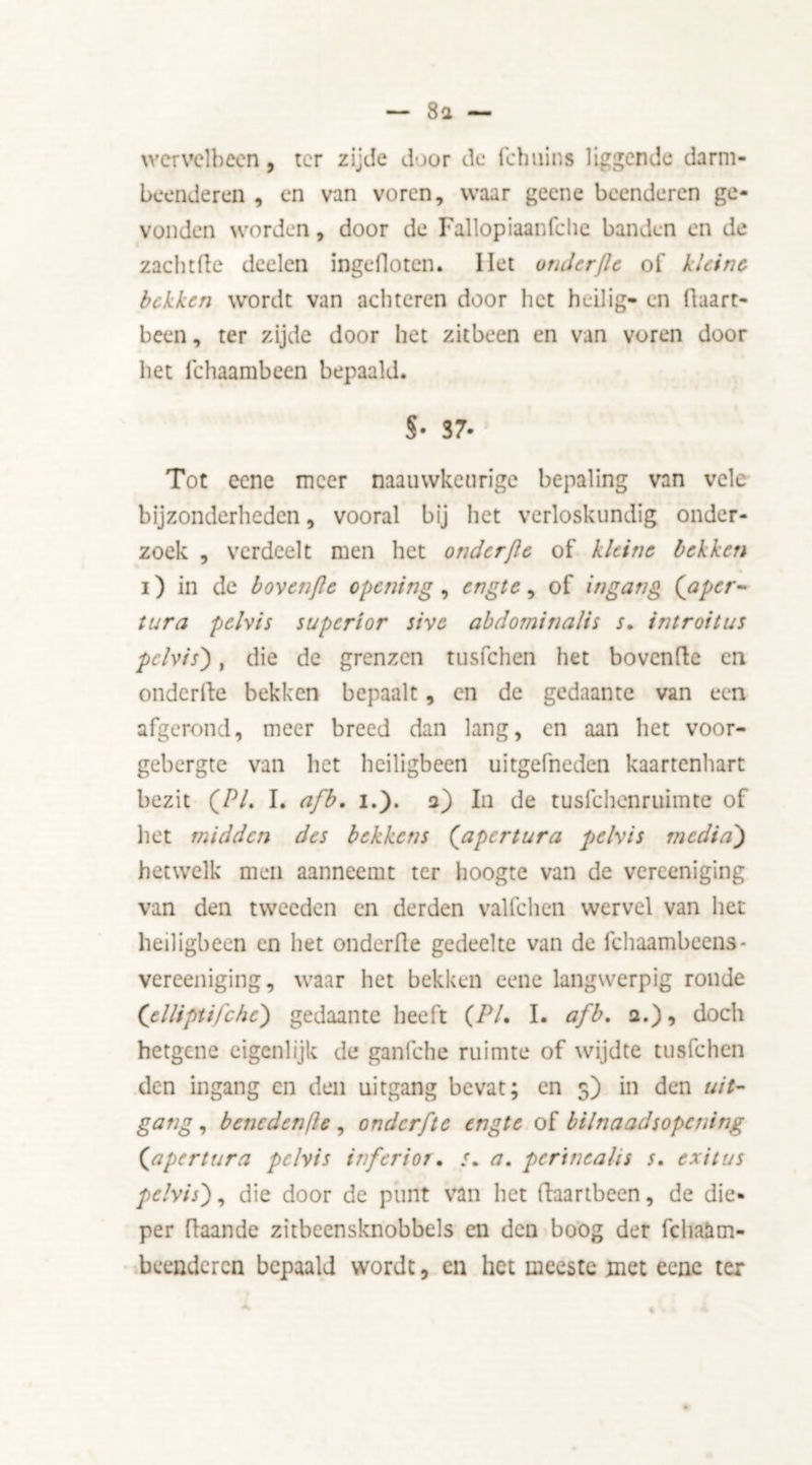 8a — wervelbeen, ter zijde door de fchuins liggende darm- beenderen , en van voren, waar geene beenderen ge- vonden worden, door de Fallopiaanfclie banden en de zachtfte deelen ingefloten. Het onderjle of kleine bekken wordt van achteren door het heilig- en ilaart- been, ter zijde door het zitbeen en van voren door het fchaambeen bepaald. S- S7* Tot eene meer naauwkenrige bepaling van vele bijzonderheden, vooral bij het verloskundig onder- zoek , verdeelt men het onderfle of kleine bekken i) in de bovenjlc opening , engte, of ingang (aper- tura pelvis superior sive abdominalis s. introitus pelvis), die de grenzen tusfehen het bovenfte en onderfte bekken bepaalt, en de gedaante van een afgerond, meer breed dan lang, en aan het voor- gebergte van het heiligbeen uitgefneden kaartenhart bezit (Pi. I. afb. i.). 2) In de tusfehenruimte of liet midden des bekkens (apertura pelvis media') hetwelk men aanneemt ter hoogte van de verceniging van den tweeden en derden valfchen wervel van het heiligbeen en het onderfle gedeelte van de fchaambeens* vereeniging, waar het bekken eene langwerpig ronde ('elliptifche) gedaante heeft (PL I. afb. a.), doch hetgene eigenlijk de ganfche ruimte of wijdte tusfehen den ingang en den uitgang bevat; en 5) in den uit- gang, bencdenfle , onderfte engte of bilnaadsopctiing (<apertura pelvis inferior. ƒ. a. perineal is s. exit us pelvis), die door de punt van het ftaartbeen, de die- per ft aan de zitbeensknobbels en den boog der fchaam- beenderen bepaald wordt, en het meeste met eene ter