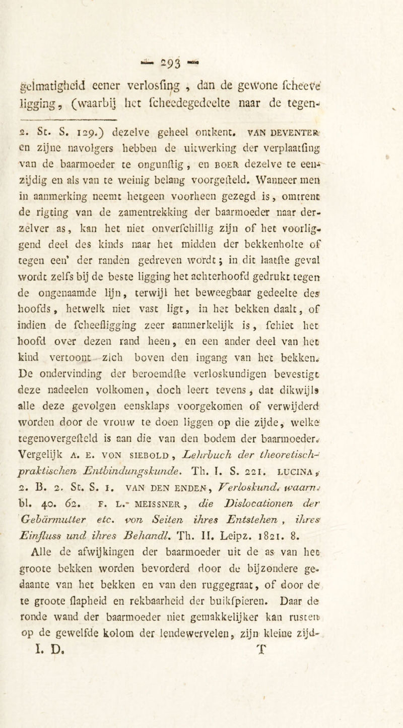 — -93 — gel matigheid eener verlosfmg , dan de gewone fche'etfè ligging, (waarbij liet fchecdegedcelte naar de tegen- 2. Sc. S. 129.) dezelve geheel ontkent, van Deventer en zijne navolgers hebben de uitwerking der verplaatfing van de baarmoeder te ongunftig , en boer dezelve te eeiN zijdig en als van te weinig belang voorgemeld. Wanneer men in aanmerking neemt hetgeen voorheen gezegd is, omtrent de rigting van de zamentrekking der baarmoeder naar der- zelver as, kan het niet onverfchillig zijn of het voorlig- gend deel des kinds naar het midden der bekkenholte of tegen een’ der randen gedreven wordt; in dit laacfte geval wordt zelfs bij de beste ligging het achterhoofd gedrukt tegen de ongenaamde lijn, terwijl het beweegbaar gedeelte des' hoofds, hetwelk niet vast ligt, in het bekken daalt, of indien de fcheefligging zeer aanmerkelijk is, fchiet het hoofd over dezen rand heen, en een ander deel van het kind vertoont zich boven den ingang van het bekken. De ondervinding der beroemdft-e verloskundigen bevestigt deze nadeelen volkomen, doch leert tevens, dat dikwijls alle deze gevolgen eensklaps voorgekomen of verwijderd worden door de vrouw te doen liggen op die zijde, welke tegenovergefteld is aan die van den bodem der baarmoeder. Vergelijk a. e. von siebold , Lehrbuch der theoretisch- praktischen JEJitbindimgskunde. Th. I. S. 221. LUCINA , 2. 13. 2. St. S. I. VAN DEN ENDEN, Eerloskund. ivaarm bl. 40. 62. F. L.- MEISSNER, die Eislocationen der Gebürmutter etc. von Seiten ihres Entstehen , ihres Einfluss und ihres Behandl. Th. II, Leipz. 1821. 8. Alle de afwijkingen der baarmoeder uit de as van het groote bekken worden bevorderd door de bijzondere ge- daante van het bekken en van den ruggegraac, of door de te groote flapheid en rekbaarheid der buikfpieren. Daar de ronde wand der baarmoeder niet gemakkelijker kan rusten* op de gewelfde kolom der lendewervelen, zijn kleine zijd- I. D. T