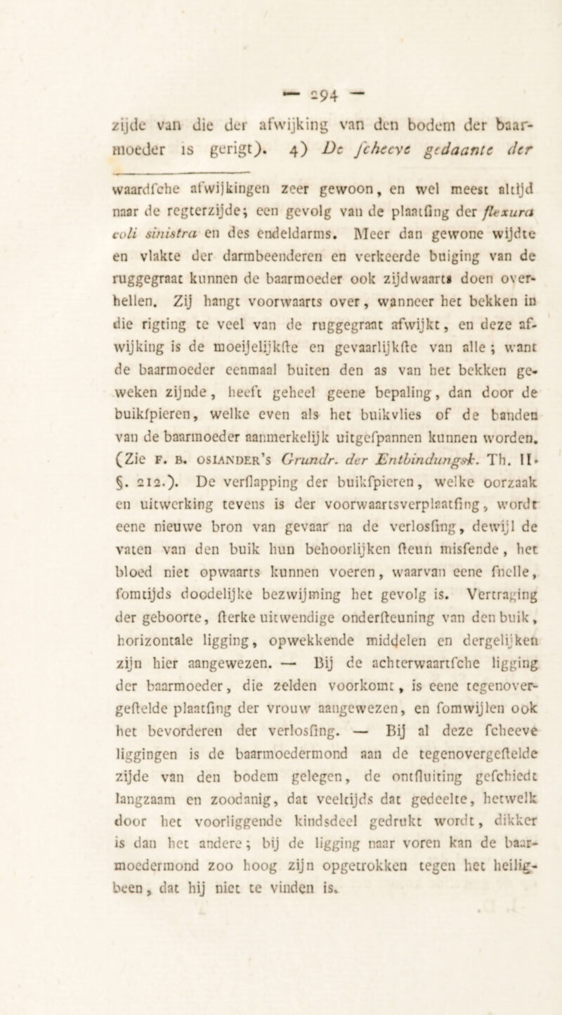 zijde van die der afwijking van den bodem der baar- moeder is gerigt). 4) De Jcheeye gedaante der waardfehe afwijkingen zeer gewoon, en wel meest altijd naar de regterzijde; een gevolg van de plaatfmg der flexura coli sinistra en des endeldarms. Meer dan gewone wijdte en vlakte der darmbeenderen en verkeerde buiging van de ruggegraac kunnen de baarmoeder ook zijdwaart* doen over- hellen. Zij hangt voorwaarts over, wanneer het bekken in die rigting te veel van de ruggegraat afwijkt, en deze af- wijking is de moeijelijkfte en gevaarlijkfte van alle ; want de baarmoeder eenmaal buiten den as van het bekken ge- weken zijnde, heeft geheel geene bepaling, dan door de buikfpieren, welke even als het buikvlies of de banden van de baarmoeder aanmerkelijk uitgefpannen kunnen worden. (Zie F. B. os lander’s Grundr. der Entbindungsh. Th. II» §. 212.)» Dc verflapping der buikfpieren, welke oorzaak en uitwerking tevens is der voorwaartsverplaatfing, wordt eene nieuwe bron van gevaar na de verlosfmg, dewijl de vaten van den buik hun behoorlijken fteun misfende, liet bloed niet opwaarts kunnen voeren, waarvan eene fnclle, fomtijds doodelijke bezwijming het gevolg is. Vertraging der geboorte, fterke uitwendige onderfteuning van den buik, horizontale ligging, opwekkende middelen en dergeli'ken zijn hier aangewezen. — Bij de achterwaartfche ligging der baarmoeder, die zelden voorkomt, is eene tegenover- geftelde plaatfmg der vrouw aangewezen, en fomwijlen ook het bevorderen der verlosfing. — Bij al deze fcheeve liggingen is de baarmoedermond aan de tegenovergeftelde zijde van den bodem gelegen, de ontfluiting gcfchicdt langzaam en zoodanig, dat veeltijds dat gedeelte, hetwelk door het voorliggende kindsdeel gedrukt wordt, dikker is dan het andere; bij de ligging naar voren kan de baar- moedermond zoo hoog zijn ópgetrokken tegen het heilig- been , dat hij niet te vinden is.