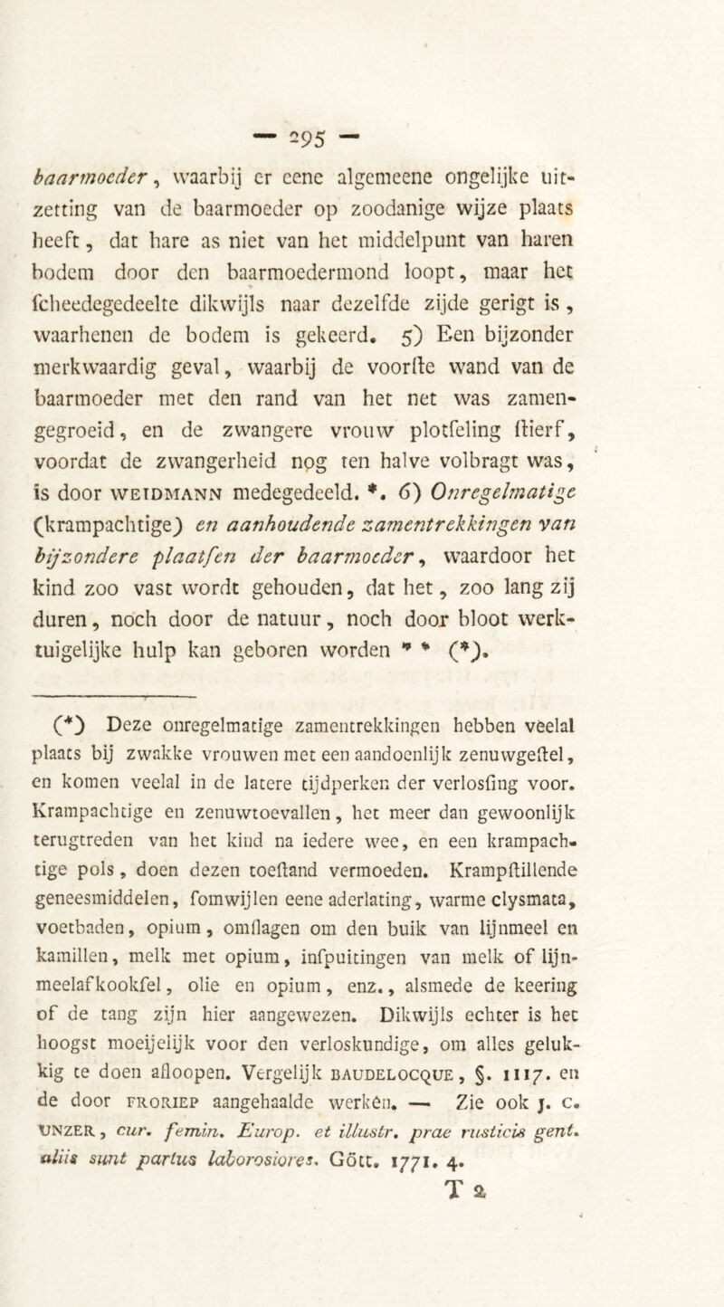 baarmoeder, waarbij er cene algemeene ongelijke uit- zetting van de baarmoeder op zoodanige wijze plaats heeft, dat hare as niet van het middelpunt van haren bodem door den baarmoedermond loopt, maar het fcheedegedeelte dikwijls naar dezelfde zijde gerigt is , waarhenen de bodem is gekeerd. 5) Een bijzonder merkwaardig geval, waarbij de voorde wand van de baarmoeder met den rand van het net was zamen- gegroeid, en de zwangere vrouw plotfeling ftierf, voordat de zwangerheid nog ten halve volbragt was, is door weïdmann medegedeeld. *. 6) Onregelmatige (krampachtigej en aanhoudende zamentrekkingen van bijzondere plaatfen der baarmoeder, waardoor het kind zoo vast wordt gehouden, dat het, zoo lang zij duren, noch door de natuur, noch door bloot werk- tuigelijke hulp kan geboren worden * * (*). (*) Deze onregelmatige zamentrekkingen hebben veelal plaats bij zwakke vrouwen met een aandoénlijk zenuwgeftel, en komen veelal in de latere tijdperken der verlosfmg voor. Krampachtige en zenuwtoevallen, liet meer dan gewoonlijk terugtreden van het kind na iedere wee, en een krampach- tige pols, doen dezen toeftand vermoeden. Kramp (lil lende geneesmiddelen, fomwijlen eene aderlating, warme clysmata, voetbaden, opium, omflagen om den buik van lijnmeel en kamillen, melk met opium, infpuitingen van melk of lijn- meelafkookfel, olie en opium, enz., alsmede de keering of de tang zijn hier aangewezen. Dikwijls echter is hec hoogst moeijelijk voor den verloskundige, om alles geluk- kig te doen afloopen. Vergelijk baudelocque, §. 1117. en de door froriep aangehaalde werkên. — Zie ook j. c. UNZER, cur. femin. Europ. et illustr, prae rusticis gerit, aliis simt partus laborosiores. Gött. 1771. 4* T a