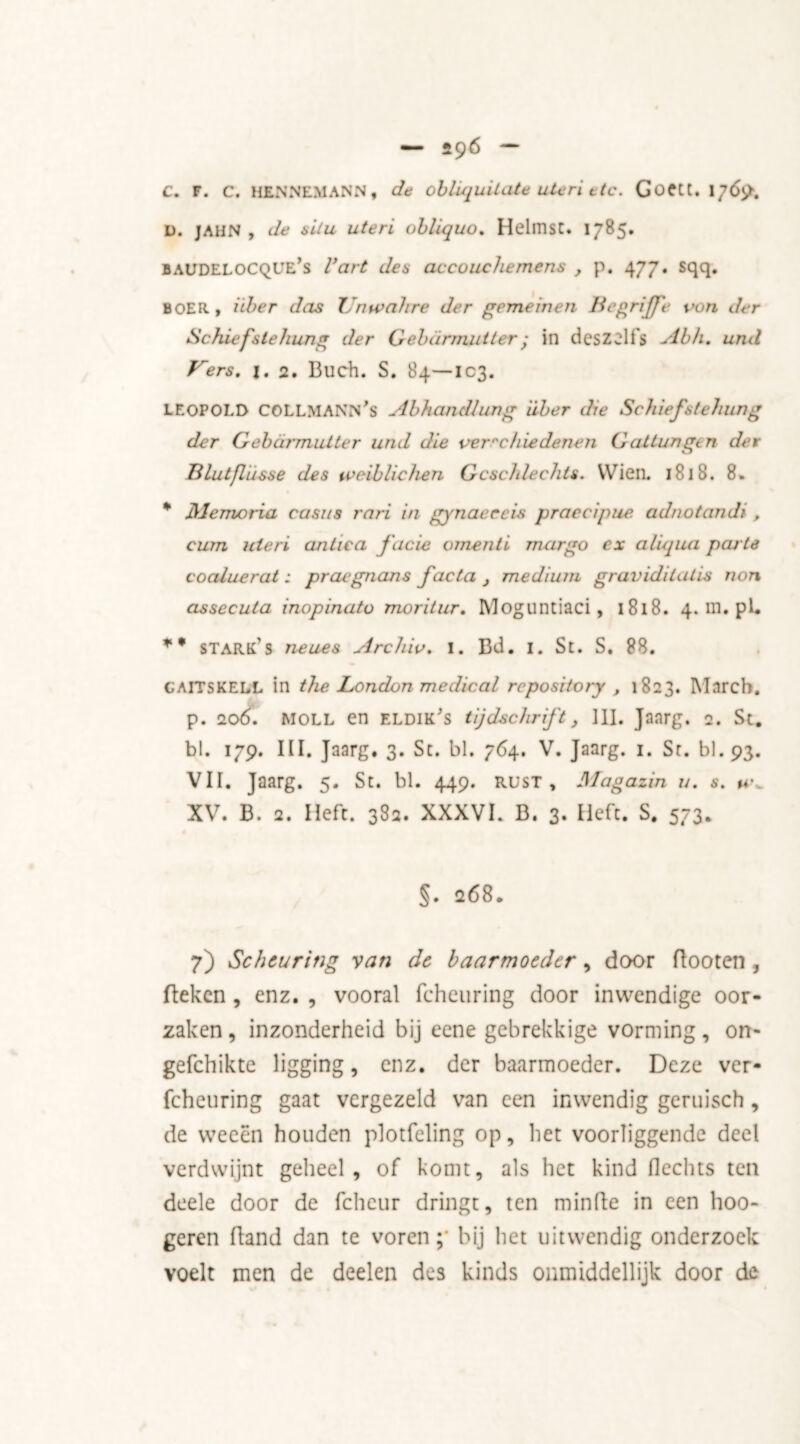 C. F. C. HRNNEMANN, de oblüjuUate uteri etc. Goett. 1769. D. JAHN , de situ uteri obliquo. HelmsC. 1785. baudeloCQUE’s l’art de s accouchemens , p. 477. sqq. BOER, itber das Tnwahre der gemeinen BegriJJ'e von der Schiefslehung der Gebarmutter; in deszelfs Abh. und Kers. j. 2. Buch. S. 84—103. LEOPOLD COLLMAiWn’s Abhandlung eiber die Scheefste bung der Gebarmutter und die verre hie denen G altungt n der Blutfliisse des tveiblichen Gcschlechts. Wien. 1818. 8. * Memoria casus rari in gynaeccis praecipue adnotandi , cum uteri antic a facie omenti margo ex aliqua peu te coaluerat; praegnans facta } medium graviditatis non assecuta inopinato moritur. Moguntiaci, 1818. 4. in. pi. stark's neues Archiv. i. Bd. i. St. S. 88. CAITSKELL in the London medical repository , 1823. March, p. 20ÓI moll en eldik's tijdschrift, 111. Jaarg. 2. St. bl. 179. III. Jaarg. 3. Sc. bl. 764. V. Jaarg. 1. Sr. bl.93. VII. Jaarg. 5. St. bl. 449. RUST, Magazin u. s. tc XV. B. 2. Heft. 38a. XXXVI. B. 3. Heft. S. 573. §. 268. 7) Scheuring van dc baarmoeder , door Booten , Beken , enz. , vooral fcheuring door inwendige oor- zaken, inzonderheid bij eene gebrekkige vorming, on- gefchikte ligging, enz. der baarmoeder. Deze ver- fcheuring gaat vergezeld van een inwendig geruisch, de weeën houden plotfeling op, het voorliggende deel verdwijnt geheel, of komt, als het kind Hechts ten deele door de fcheur dringt, ten minfte in een hoo- geren Band dan te vorenbij het uitwendig onderzoek voelt men de deelen des kinds onmiddellijk door de