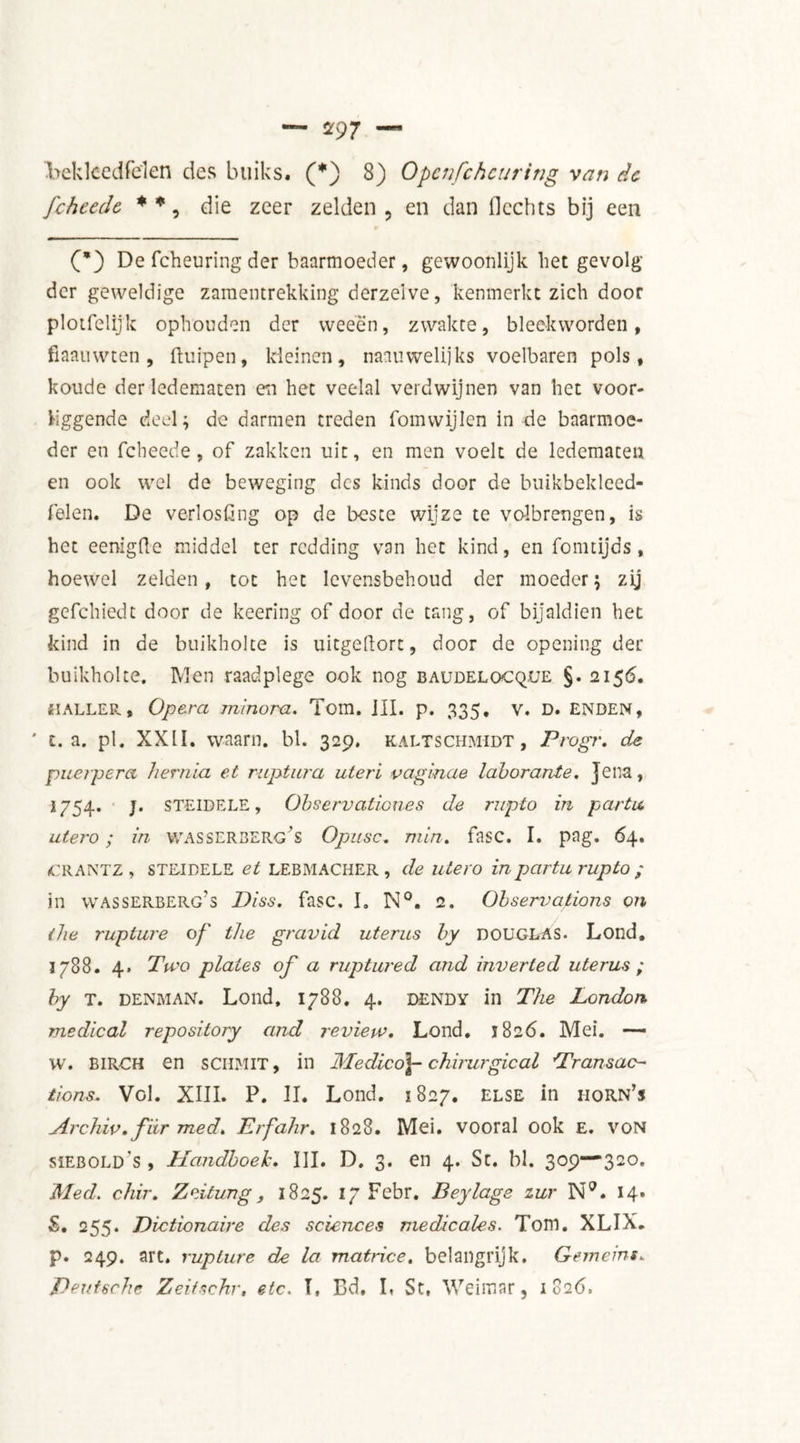 bek leed fel en des buiks. (*) S) Opcnfchcuring van dc fcheedc * *, die zeer zelden , en dan Hechts bij een (*) De fcheuring der baarmoeder, gewoonlijk het gevolg der geweldige zamentrekking derzeive, kenmerkt zich door plotfelijk ophouden der weeën, zwakte, bleekworden, fiaauwten , ftuipen, kleinen, naauwelijks voelbaren pols, koude der ledematen en het veelal verdwijnen van het voor- Viggende deel; de darmen treden fomwijlen in de baarmoe- der en fcheede, of zakken uit, en men voelt de ledematen en ook wel de beweging des kinds door de buikbekleed- felen. De verlosfing op de beste wijze te volbrengen, is het eenigüe middel ter redding van het kind, en fointijds , hoewel zelden, tot het levensbehoud der moeder; zij gefchiedt door de keering of door de tang, of bijaldien het kind in de buikholte is uitgeftort, door de opening der buikholte. Men raadplege ook nog baudelocque §. 2156. HALLER, Opera minora. Tom. III. p. 335. v. D. ENDEN, ' c. a. pl. XX1Ï. waarn. bl. 329. kaltschmidt , Progr. de puei'perci hernia et ruptura uteri vaginae laborante. jena, 1754. j. STEIDELE, Observationes de rupto in partu. utero; in wasserberg’s Opiisc. min, fase. I. pag. 64. (CRANTZ , STEIDELE et LEBMACHER , de utero in partu rupto ; in wasserberg's Diss, fase, I. N°. 2. Observations on the rupture of the gravid uterus by DOUGLAS. Lond, 1788. 4. Two plates of a ruptured and inverted uterus ; by T. denman. Lond, 1788. 4. DENDY in The London medical repository and review, Lond. 1826. Mei. — w. BIRCH en SCUM IT, in Medico]- chirurgie al ’Transac- tions. Vol. XIII. P. II. Lond. 1827. else in horn’s Archiv,fiir med. Erfahr. 1828. Mei. vooral ook e. von siebold's , Handboek, III. D. 3. en 4. St. bl. 309—320. Med. c/iir, Zeitung, 1825. 17 Febr. Beylags zur N9. 14. <S. 255. Dictionaire des sciences medicales. Tom. XLIX. p. 249. art. rupture de la matrice, belangrijk. Gumeins. Deutsche Zeiischr, etc. T, Bd. L St, Weimar, 1826,