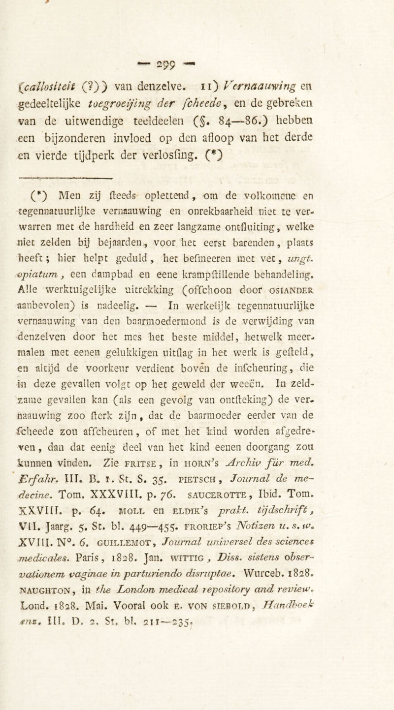gedeeltelijke toegroeijing der fcheedc, en de gebreken van de uitwendige teeldeelen (§. 84—86.) hebben een bijzonderen invloed op den afloop van het derde cn vierde tijdperk der verlosfing. (*) (*) Men zij fleeds oplettend, om de volkomeuc en tegennatuurlijke vernaauwing en onrekbaarheid niet te ver- warren met de hardheid en zeer langzame ontfluiting, welke niet zelden bij bejaarden, voor het eerst barenden, plaats heeft; hier helpt geduld, het befmeeren met vet, imgt. epiatum, een dampbad en eene krampflillende behandeling. Alle werktuigelijke uitrekking (offehoon door osiander aanbevolen) is nadeelig. — In werkelijk tegennatuurlijke vernaauwing van den baarmoedermond is de verwijding van denzelven door het mes het beste middel, hetwelk meer- malen met eenen gelukkigen uitdag in het werk is gefield, en altijd de voorkeur verdient boven de infeheuring, die in deze gevallen volgt op het geweld der weeën. In zeld- zame gevallen kan (als een gevolg van ontfleking) de ver- naauwing zoo Perk zijn , dat de baarmoeder eerder van de fcheede zou affeheuren, of met het hind worden afgedre- ven , dan dat eenig deel van het kind eenen doorgang zou kunnen vinden. Zie fritse , in horn's Archiv far med. Erfahr. III. B. I. St. S. 35. PIETSCH , Journal de me- deerne. Tom. XXXVIII. p. 76. SAUCEROTTE, Ibid. Tom. XXVIII. p. 64. moll en elïhk's prakt, tijdschrift, VII. Jaarg. 5. St. bl. 449—455. froriep's Notizen u.s.w* XVIII. N°. 6. GUILLEMOT, Journal universel des sciences medicates. Paris, 1828. Jan. wittig, Diss. sistens ohser- vationem vaginae in parturiendo disruptae. Wurceb. 1828. NAUGHTON, ill the London medical repository and review. Lond. 1828. Mai. Vooral ook e. von siebold, Handboek *nst III, D. 2. St, bl. 211 — 235.
