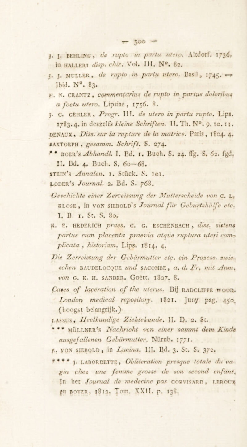 j. j. DEHLINC, d* rupto in partu utero. A ltd OF I. in HALLER! (lisp. chir. Vf»l. III. Np. 82. j. J. MULLER, da rupto in partu utero. Basil, 1745. ~-r Ibid. N°. 83. r. N. CRANTZ, commenjarms de ruplo in partus Jolorilu* a foetu utero. Lipsiae, 175^». 8. j. C. GEHLER, Progr. I If. de utero in partu rupto. Lips. 1783.4. in dcszelfs kleine Schriften. II. Th. N°. 9. to. u . OENAL'X, Piss, sur la rupture de la matrice. Paris, 1804. 4. SAXTORPH , gesamm. Schrift. S. 274. * * doer's Abhandl. I. Bd. 1. Buch. S. 24. ffg. S. 62. fgd. II. Bd. 4. Buch. S. 60—68. stein’s Annalen. 1. Stück. S. loi. Loder’s Journal. 2. Bd. S. 768. Geschichte eincr Zerxeissurrg der Tut terse heide \'on c. L. KLOSE, in VON SIEBOLd's Journal fir Geburtsh'ufe etc. I. B. i. St. S. 80. K. E. HEDERICH praes. c. G. ESCHENBACII , diss. sisten* partus cum placenta- praei'ia atqr/e ruplura uteri com- plicala , his tori am. Lips. 1814. 4* Die Zerreissung der Gebarmutler etc. ein J^rozess. zicis- schen BAUDELOCQUE und SACOMBE, a. d. Fr. mit Anm. von G. K. H. SANDER. GoCtt. 18o7. 8. ♦ {kites of laceration of the uterus. Bij RADCLIFFE tvood. London medical repository. 1821. Juny pag. 450. (hoogst belangrijk.) LASSUS, Heelkundige Ziektekunde. II. D. 2. St. * * * MÜLLNER'S Nachricht von einer samml dern Kindt ausgejallenen Gebarmutler. Numb. 1771. T. von siEBOLD, in Lucina. III. Bd. 3. St. S. 37:. * * * * j. LABORDETTE, Obliteration presque totale du va- g/n che.z une femme grosse de son second enfant. In het Journal de medecvir par CORVICARH, LF.Rorj fp poyrn, 1812. Tom. XXII. p. 138.