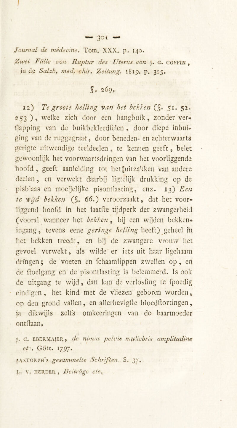 Zu?ei Falie von Ruptur des Uterus von 3. o. coffin 9 in de Salzb, med. chir. Zeitung. 1819. P* 325» §. 269, 12) Tc groote helling van het bekken (§. 51. 52, -53 welke zich door een hangbuik, zonder ver* llapping van de buikbekleedfelen , door diepe inbui» ging van de ruggegraat, door beneden- en achterwaarts gerigte uitwendige teeldeelen , te kennen geeft, belet gewoonlijk het voorwaartsdringen van het voorliggende hoofd, geeft aanleiding tot het ^uitzakken van andere deelen, en verwekt daarbij ligtelijk drukking op de pisblaas en moeijelijke pisontlasting, enz. 13) Een te wijd bekken (§. 65.) veroorzaakt, dat het voor- liggend hoofd in het laatfte tijdperk der zwangerheid (vooral wanneer het bekken , bij een wijden bekken» ingang, tevens eene geringe helling heeft) geheel in het bekken treedt, en bij de zwangere vrouw het gevoel verwekt, als wilde er iets uit haar liffchaam dringen; de voeten en fchaamlippen zwellen op, en de doelgang en de pisontlasting is belemmerd. Is ook de uitgang te wijd, dan kan de verlosfing te fpoedig eindigen, het kind met de vliezen geboren worden, op den grond vallen, en allerhevigde bloeddortingen, ja dikwijls zelfs omkeeringen van de baarmoeder ontdaan. j. c. ebermaier, de nimia pelvis m\iliebris amplitudine et\ Gött. 1797. sAXTOrph's gesamrnelle Schriften. S. 37.
