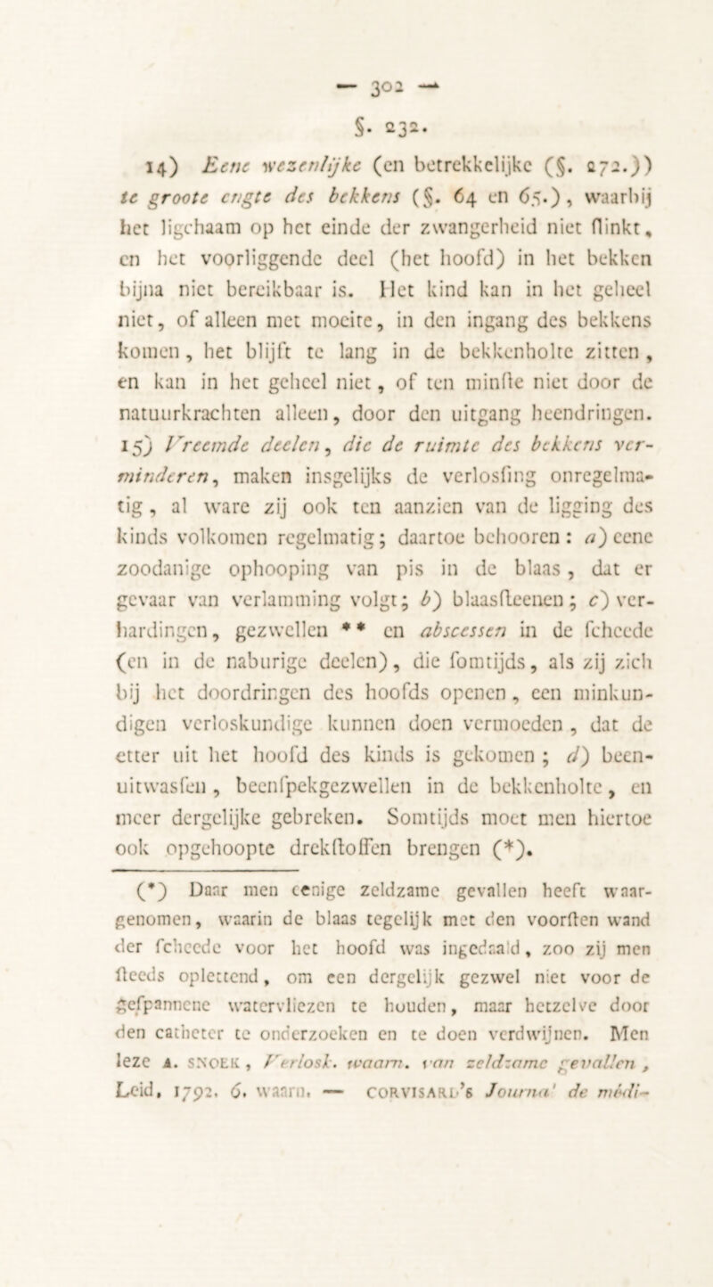 — 3°2 §. 5*32. 14) Bene wezenlijke (en betrekkelijke (§. 272.)) te groote engte des bekkens ($. 64 en 65.), waarbij het ligchaam op het einde der zwangerheid niet flinkt, cn het voorliggendc deel (het hoofd) in het bekken bijna niet bereikbaar is. Het kind kan in het geheel niet, of alleen met moeite, in den ingang des bekkens komen , het blijft te lang in de bekkenholtc zitten , en kan in het geheel niet, of ten minde niet door de natuurkrachten alleen, door den uitgang heendringen. 15) / re einde deden, die de ruimte des bekkens ver- minderen, maken insgelijks de verlosfmg onregelma- tig , al ware zij ook ten aanzien van de ligging des kinds volkomen regelmatig; daartoe behooren : a) cene zoodanige ophooping van pis in de blaas, dat er gevaar van verlamming volgt; b) blaasfleenen; c) ver- hardingen, gezwellen •• cn absccssen in de fchccde (en in de naburige deelcn), die fomtijds, als zij zich bij het doordringen des hoofds openen, een minkun- digen verloskundige kunnen doen vermoeden , dat de etter uit het hoofd des kinds is gekomen ; d) been- uitwasfen , becnfpekgczwellen in de bekkenholtc, en meer dergelijke gebreken. Somtijds moet men hiertoe ook opgehoopte drekftolfen brengen (*). (*) Danr men cenige zeldzame gevallen heeft waar- genomen, waarin de blaas tegelijk met den voorden wand der fchccde voor het hoofd was ingedaa.'d, zoo zij men deeds oplettend, om een dergclijk gezwel niet voor de gefpannenc waecrvliezcn te houden, maar hetzelve door den catheter te onderzoeken en te doen verdwijnen. Men leze A. SNOEK, Verlosk, ivaam. van zeldzame ’evallen ,