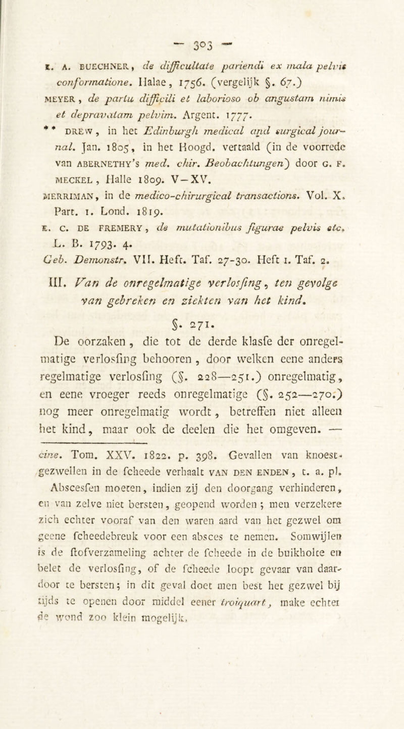 z. A. EUECHNER, de dijfcultate pariendi ex mala peins con forma done. llalae, 1756. (vergelijk §. 67.) MEYER , de partu d/Jfcili et laborioso ob angustarn nirnis et depravaiam pelvim. Argent. 1777. * * drew , in het Edinburgh medical and surgical jour- nal. ]an. 1805, in het Hoogd. vertaald (in de voorrede van abernethy's med. chir. Beobachtungen) door g. f. meckel, Halle 1809. V—XV. MERRIMAN, in de medico-chirurgical transactions. Vol. X. Part. i. Lond. 1819. E. c. DE FREMERY, da mutationihus figurae pelvis etc. L. B. 1793. 4. Ceb. Demonstr. VII. Heft. Taf. 27-30. Heft 1. Taf. 2. III. Van de onregelmatige verlosfmg ^ ten gevolge van gebreken en ziekten van het kind. §• 271. De oorzaken , die tot de derde klasfe der onregel- matige verlosfmg behooren , door welken eene anders regelmatige verlosfmg (§. 228—251.) onregelmatig, en eene vroeger reeds onregelmatige (§. 252—270.) nog meer onregelmatig wordt, betreffen niet alleen het kind, maar ook de deelen die het omgeven. — cine. Tom. XXV. 1822. p. 398. Gevallen van knoest- gezwellen in de febeede verhaalt van den enden , t. a. p!, Abscesfen moeten, indien zij den doorgang verhinderen, en van zelve niet bersten, geopend worden ; men verzeker? zich echter vooraf van den waren aard van het gezwel om gcene fcheedebreuk voor een absces te nemen. Somwijlen is de ftofverzameling achter de febeede in de buikholce en belet de verlosfmg, of de febeede loopt gevaar van daar-' door te bersten; in dit geval doet men best het gezwel bij ujds te openen door middel eener troiquart, make echtei de wond zoo klein mogelijk.