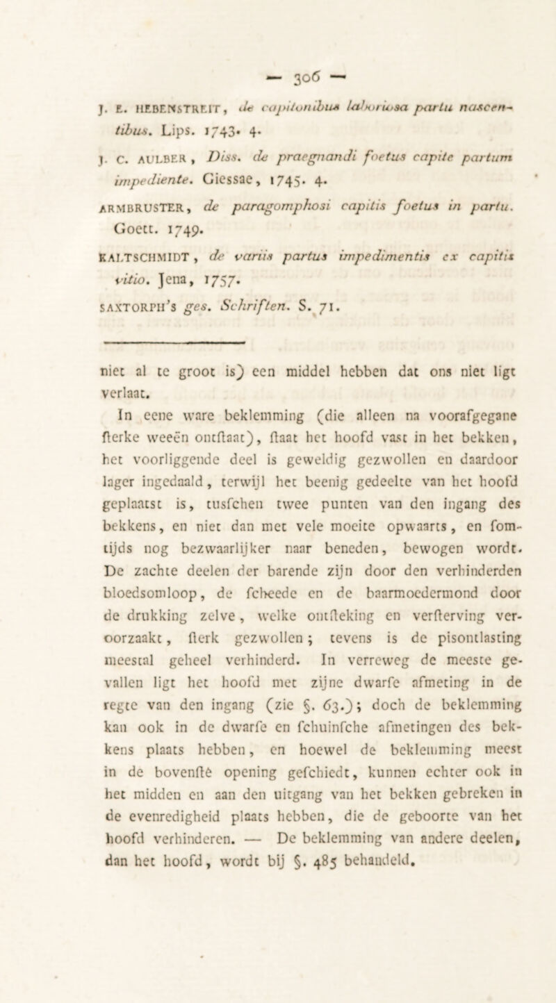 — 30Ö — J. E. UEBENSTREIT, ^ caj>iton thus Icdtorutsa partu nascen~ tibus. Lips. 1/43* 4. j. C. AULBER , Diss, de pracgiiandi foetus capdr partum impediente, Gicssae, 1745* 4* ARMBRUSTER, de paragomphosi capitis foetus in partu. Goett. 1749. KAI.TSCHMIDT , de variis partus impediments cx capitis vitio. Jena, 1757. SAXTORPli's ges. Schriften. S. 71. nice al te groot is) een middel hebben dat ons niet ligt verlaat. In eene ware beklemming (die alleen na voorafgegane flerke weeën ontflant). Raat het hoofd vast in het bekken, het voorliggende deel is geweldig gezwollen en daardoor lager ingedaald, terwijl het beenig gedeelte van het hoofd geplaatst is, tusfehen twee punten van den ingang des bekkens, en niet dan met vele moeite opwaarts, en fom- tijds nog bezwanrlijker naar beneden, bewogen wordt* De zachte deelen der barende zijn door den verhinderden bloedsomloop, de fcheede en de bnarmoedermond door de drukking zelve, welke ontfteking en verfterving ver- oorzaakt , flerk gezwollen; tevens is de pisontlasting meestal geheel verhinderd. In verreweg dc meeste ge- vallen ligt het hoofd met zijne dwarfe afmeting in de regte van den ingang (zie §. 63.); doch de beklemming kan ook in dc dwarfe en fchuinfche afmetingen des bek- kens plaats hebben, en hoew'el de beklemming meest in de bovenfie opening gefchiedt, kunnen echter ook in het midden en aan den uitgang van het bekken gebreken in de evenredigheid plaats hebben, die de geboorte van het hoofd verhinderen. — De beklemming van andere deelen, dan het hoofd, wordt bij §. 485 behandeld.